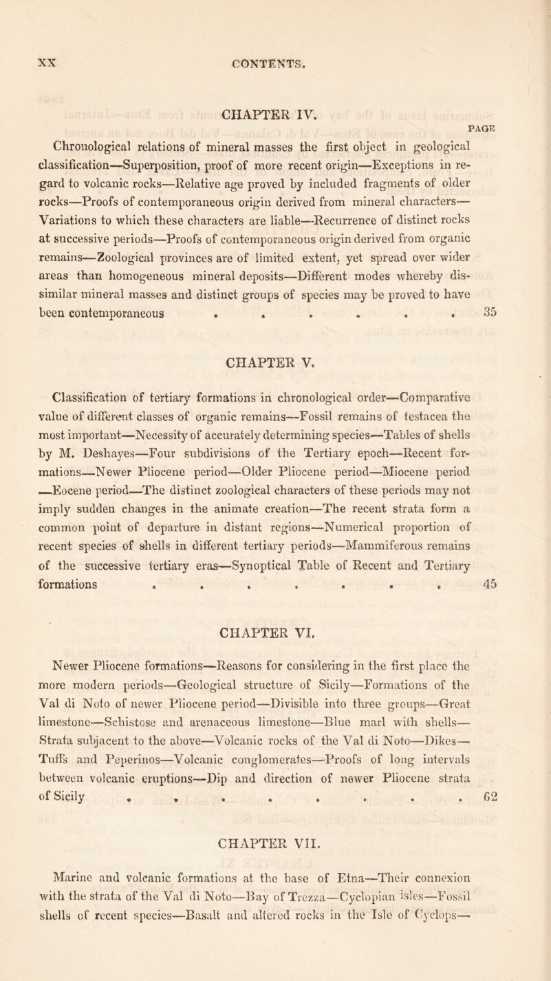 CHAPTER IV. PAGE Chronological relations of mineral masses the first object in geological classification—Superposition, proof of more recent origin—Exceptions in re¬ gard to volcanic rocks—Relative age proved by included fragments of older rocks—Proofs of contemporaneous origin derived from mineral characters— Variations to which these characters are liable—-Recurrence of distinct rocks at successive periods—Proofs of contemporaneous origin derived from organic remains—Zoological provinces are of limited extent, yet spread over wider areas than homogeneous mineral deposits—Different modes whereby dis¬ similar mineral masses and distinct groups of species may be proved to have been contemporaneous ...... 35 CHAPTER V. Classification of tertiary formations in chronological order—Comparative value of different classes of organic remains—-Fossil remains of testacea the most important—Necessity of accurately determining species—Tables of shells by M. Deshayes—Four subdivisions of the Tertiary epoch—Recent for¬ mations—Newer Pliocene period—Older Pliocene period—Miocene period ._Eocene period—The distinct zoological characters of these periods may not imply sudden changes in the animate creation—The recent strata form a common point of departure in distant regions—Numerical proportion of recent species of shells in different tertiary periods—Mammiferous remains of the successive tertiary eras—Synoptical Table of Recent and Tertiary formations . . . . . . . 45 CHAPTER VI. Newer Pliocene formations—Reasons for considering in the first place the more modern periods—Geological structure of Sicily—Formations of the Val di Noto of newer Pliocene period—Divisible into three groups—Great limestone—Schistose and arenaceous limestone—Blue marl with shells— Strata subjacent to the above—Volcanic rocks of the Val di Noto—Dikes— Tuffs and Peperinos—Volcanic conglomerates—^Proofs of long intervals between volcanic eruptions—Dip and direction of newer Pliocene strata of Sicily ........ 02 CHAPTER VII. Marine and volcanic formations at the base of Etna—Their connexion with the strata of the Val di Noto—Bay of Trezza—Cyclopian isles—Fossil shells of recent species—Basalt and altered rocks in the Isle of Cyclops—