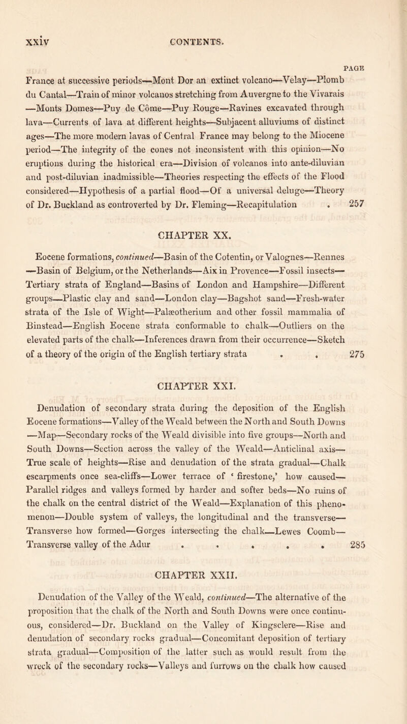 PAGE France at successive periods—Mont Dor an extinct volcano—Velay—Plomb du Cantal—Train of minor volcanos stretching from Auvergne to the Vivarais —Monts Domes—Puy de Come—Puy Rouge—Ravines excavated through lava—Currents of lava at different heights—Subjacent alluviums of distinct ages—The more modern lavas of Central France may belong to the Miocene period—The integrity of the cones not inconsistent with this opinion-—No eruptions during the historical era—Division of volcanos into ante-diluvian and post-diluvian inadmissible—Theories respecting the effects of the Flood considered—Hypothesis of a partial flood—Of a universal deluge—Theory of Dr. Buckland as controverted by Dr. Fleming—Recapitulation . 257 CHAPTER XX. Eocene formations, continued—Basin of the Cotentin, or Valognes—Rennes —Basin of Belgium, or the Netherlands—Aixin Provence—Fossil insects— Tertiary strata of England—Basins of London and Hampshire—Different groups—Plastic clay and sand—London clay—Bagshot sand—Fresh-water strata of the Isle of Wight—Palseotherium and other fossil mammalia of Binstead—English Eocene strata conformable to chalk—Outliers on the elevated parts of the chalk—Inferences drawn from their occurrence—Sketch of a theory of the origin of the English tertiary strata . . 275 CHAPTER XXL Denudation of secondary strata during the deposition of the English Eocene formations—Valley of the Weald between the N orth and South Downs ■—Map—Secondary rocks of the Weald divisible into five groups—North and South Downs—Section across the valley of the Weald—Anticlinal axis— True scale of heights—Rise and denudation of the strata gradual—Chalk escarpments once sea-cliffs—Lower terrace of * firestone,’ how caused— Parallel ridges and valleys formed by harder and softer beds—No ruins of the chalk on the central district of the Weald—Explanation of this pheno¬ menon—Double system of valleys, the longitudinal and the transverse— Transverse how formed—Gorges intersecting the chalk_Lewes Coomb— Transverse valley of the Adur . . . . ,285 CHAPTER XXII. Denudation of the Valley of the Weald, continued—The alternative of the proposition that the chalk of the North and South Downs were once continu¬ ous, considered—Dr. Buckland on the Valley of Kingsclere—Rise and denudation of secondary rocks gradual—Concomitant deposition of tertiary strata gradual—Composition of the latter such as would result from the wreck of the secondary rocks—Valleys and furrows on the chalk how caused