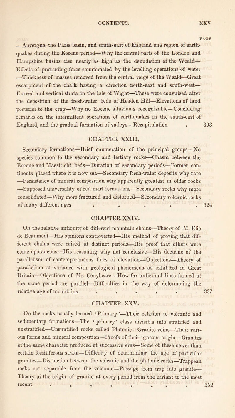 PAGE —Auvergne, the Paris basin, and south-east of England one region of earth¬ quakes during the Eocene period—Why the central parts of the London and Hampshire basins rise nearly as high as the denudation of the Weald-— Effects of protruding force counteracted by the levelling operations of water —Thickness of masses removed from the central ridge of the Weald—Great escarpment of the chalk having a direction north-east and south-west— Curved and vertical strata in the Isle of Wight—These were convulsed after the deposition of the fresh-water beds of Headen Hill—Elevations of land posterior to the crag—Why no Eocene alluviums recognizable— Concluding remarks on the intermittent operations of earthquakes in the south-east of England, and the gradual formation of valleys—Recapitulation , 303 CHAPTER XXIII. Secondary formations—Brief enumeration of the principal groups—No species common to the secondary and tertiary rocks—Chasm between the Eocene and Maestricht beds—Duration of secondary periods—Former con¬ tinents placed where it is now sea—Secondary fresh-water deposits why rare —Persistency of mineral composition why apparently greatest in older rocks —Supposed universality of red marl formations—Secondary rocks why more consolidated—Why more fractured and disturbed—Secondary volcanic rocks of many different ages ..... 324 CHAPTER XXIV. On the relative antiquity of different mountain-chains—Theory of M. Elie de Beaumont—-His opinions controverted—His method of proving that dif¬ ferent chains were raised at distinct periods—His proof that others were contemporaneous—His reasoning why not conclusive—His doctrine of the parallelism of contemporaneous lines of elevation—Objections—Theory of parallelism at variance with geological phenomena as exhibited in Great Britain—Objections of Mr. Conybeare—How far anticlinal lines formed at the same period are parallel—Difficulties in the way of determining the relative age of mountains ...... 337 CHAPTER XXV. On the rocks usually termed ‘ Primary ’—Their relation to volcanic and sedimentary formations—The 1 primary’ class divisible into stratified and unstratified—Unstratified rocks called Plutonic—Granite veins—Their vari¬ ous forms and mineral composition—Proofs of their igneous origin—Granites of the same character produced at successive eras—Some of these newer than certain fossiliferous strata—Difficulty of determining the age of particular granites—Distinction between the volcanic and the plutonic rocks—Trappean rocks not separable from the volcanic—Passage from trap into granite— Theory of the origin of granite at every period from the earliest to the most recent ........ 352