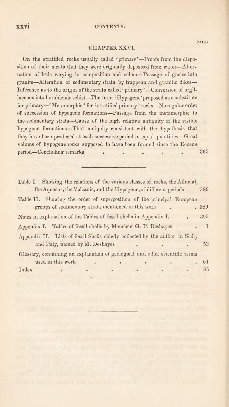 PAGE CHAPTER XXVI. On the stratified rocks usually called ‘primary’—Proofs from the dispo¬ sition of their strata that they were originally deposited from water—Alter¬ nation of beds varying in composition and colour—Passage of gneiss into granite—Alteration of sedimentary strata by trappean and granitic dikes— Inference as to the origin of the strata called ‘primary’—Conversion of argil¬ laceous into hornblende schist—The term ‘ Hypogene’ proposed as a substitute for primary—‘ Metamorphic ’ for ‘ stratified primary ’ rocks—No regular order of succession of hypogene formations—Passage from the metamorphic to the sedimentary strata—Cause of the high relative antiquity of the visible hypogene formations—That antiquity consistent with the hypothesis that they have been produced at each successive period in equal quantities—Great volume of hypogene rocks supposed to have been formed since the Eocene period—Concluding remarks . . . . . 365 Table I. Showing the relations of the various classes of rocks, the Alluvial, the Aqueous, the Volcanic, and the Hypogene, of different periods 386 Table II. Showing the order of superposition of the principal European groups of sedimentary strata mentioned in this work . .389 Notes in explanation of the Tables of fossil shells in Appendix I. . 395 Appendix I. Tables of fossil shells by Monsieur G. P. Deshayes . 1 Appendix II. Lists of fossil Shells chiefly collected by the author in Sicily and Italy, named by M. Deshayes . . .53 Glossary, containing an explanation of geological and other scientific terms used in this work Index . 61 85