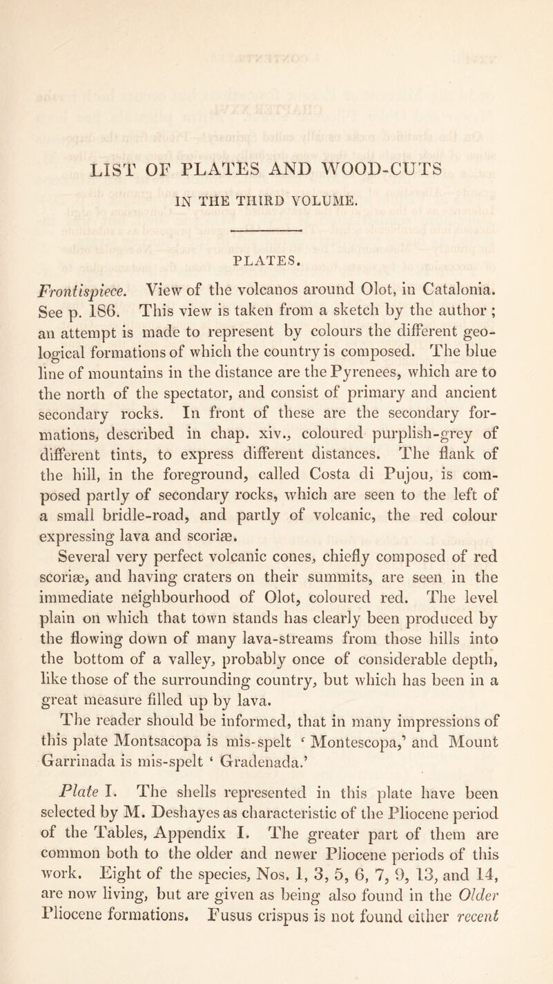 LIST OF PLATES AND WOOD-CUTS IN THE THIRD VOLUME. PLATES. Frontispiece. View of the volcanos around Olot, in Catalonia. See p. 186. This view is taken from a sketch by the author ; an attempt is made to represent by colours the different geo¬ logical formations of which the country is composed. The blue line of mountains in the distance are the Pyrenees, which are to the north of the spectator, and consist of primary and ancient secondary rocks. In front of these are the secondary for¬ mations, described in chap, xiv., coloured purplish-grey of different tints, to express different distances. The flank of the hill, in the foreground, called Costa cli Pujou, is com¬ posed partly of secondary rocks, which are seen to the left of a small bridle-road, and partly of volcanic, the red colour expressing lava and scoriae. Several very perfect volcanic cones, chiefly composed of red scoriae, and having craters on their summits, are seen in the immediate neighbourhood of Olot, coloured red. The level plain on which that town stands has clearly been produced by the flowing down of many lava-streams from those hills into the bottom of a valley, probably once of considerable depth, like those of the surrounding country, but which has been in a great measure filled up by lava. The reader should be informed, that in many impressions of this plate Montsacopa is mis-spelt f Montescopa,’ and Mount Garrinada is mis-spelt ‘ Gradenada.’ Plate I. The shells represented in this plate have been selected by M. Deshayes as characteristic of the Pliocene period of the Tables, Appendix I. The greater part of them are common both to the older and newer Pliocene periods of this work. Eight of the species. Nos, I, 3, 5, 6, 7, 9, 13, and 14, are now living, but are given as being also found in the Older Pliocene formations, Fusus crispus is not found either recent