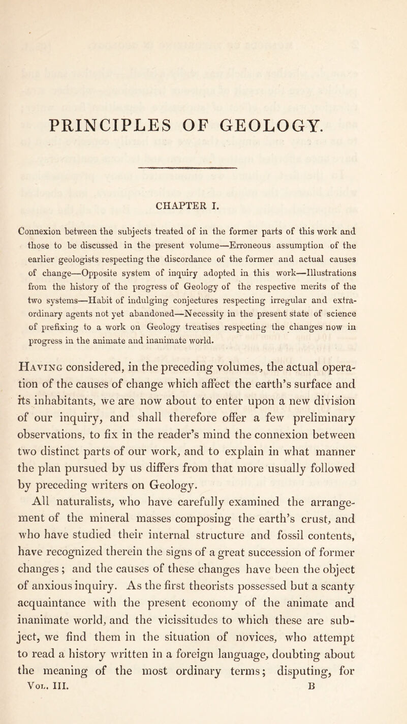 PRINCIPLES OF GEOLOGY. CHAPTER I. Connexion between the subjects treated of in the former parts of this work and those to be discussed in the present volume—Erroneous assumption of the earlier geologists respecting the discordance of the former and actual causes of change—Opposite system of inquiry adopted in this work—■Illustrations from the history of the progress of Geology of the respective merits of the two systems—Habit of indulging conjectures respecting irregular and extra¬ ordinary agents not yet abandoned—Necessity in the present state of science of prefixing to a work on Geology treatises respecting the changes now in progress in the animate and inanimate world. Having considered, in the preceding volumes, the actual opera¬ tion of the causes of change which affect the earth’s surface and its inhabitants, we are now about to enter upon a new division of our inquiry, and shall therefore offer a few preliminary observations, to fix in the reader’s mind the connexion between two distinct parts of our work, and to explain in wrhat manner the plan pursued by us differs from that more usually followed by preceding writers on Geology. All naturalists, who have carefully examined the arrange¬ ment of the mineral masses composing the earth’s crust, and who have studied their internal structure and fossil contents, have recognized therein the signs of a great succession of former changes; and the causes of these changes have been the object of anxious inquiry. As the first theorists possessed but a scanty acquaintance with the present economy of the animate and inanimate world, and the vicissitudes to which these are sub¬ ject, we find them in the situation of novices, who attempt to read a history written in a foreign language, doubting about the meaning of the most ordinary terms; disputing, for Vol. III. B