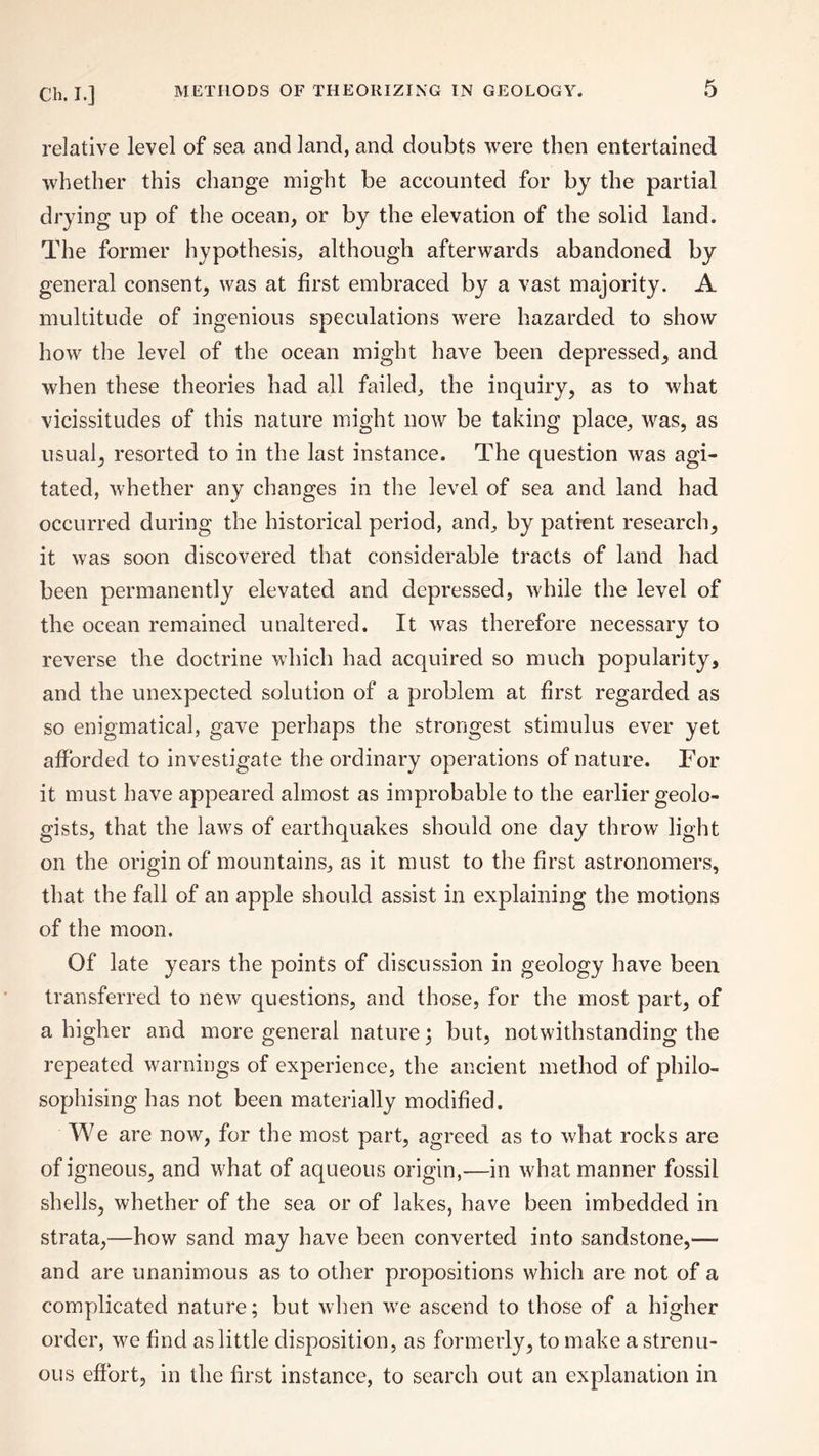 relative level of sea and land, and doubts were then entertained whether this change might be accounted for by the partial drying up of the ocean, or by the elevation of the solid land. The former hypothesis, although afterwards abandoned by general consent, was at first embraced by a vast majority. A multitude of ingenious speculations were hazarded to show how the level of the ocean might have been depressed, and when these theories had all failed, the inquiry, as to what vicissitudes of this nature might now be taking place, was, as usual, resorted to in the last instance. The question was agi¬ tated, whether any changes in the level of sea and land had occurred during the historical period, and, by patient research, it was soon discovered that considerable tracts of land had been permanently elevated and depressed, while the level of the ocean remained unaltered. It was therefore necessary to reverse the doctrine which had acquired so much popularity, and the unexpected solution of a problem at first regarded as so enigmatical, gave perhaps the strongest stimulus ever yet afforded to investigate the ordinary operations of nature. For it must have appeared almost as improbable to the earlier geolo¬ gists, that the laws of earthquakes should one day throw light on the origin of mountains, as it must to the first astronomers, that the fall of an apple should assist in explaining the motions of the moon. Of late years the points of discussion in geology have been transferred to new questions, and those, for the most part, of a higher and more general nature; but, notwithstanding the repeated warnings of experience, the ancient method of philo¬ sophising has not been materially modified. We are now, for the most part, agreed as to what rocks are of igneous, and what of aqueous origin,—in what manner fossil shells, whether of the sea or of lakes, have been imbedded in strata,—how sand may have been converted into sandstone,— and are unanimous as to other propositions which are not of a complicated nature; but when we ascend to those of a higher order, we find as little disposition, as formerly, to make a strenu¬ ous effort, in the first instance, to search out an explanation in