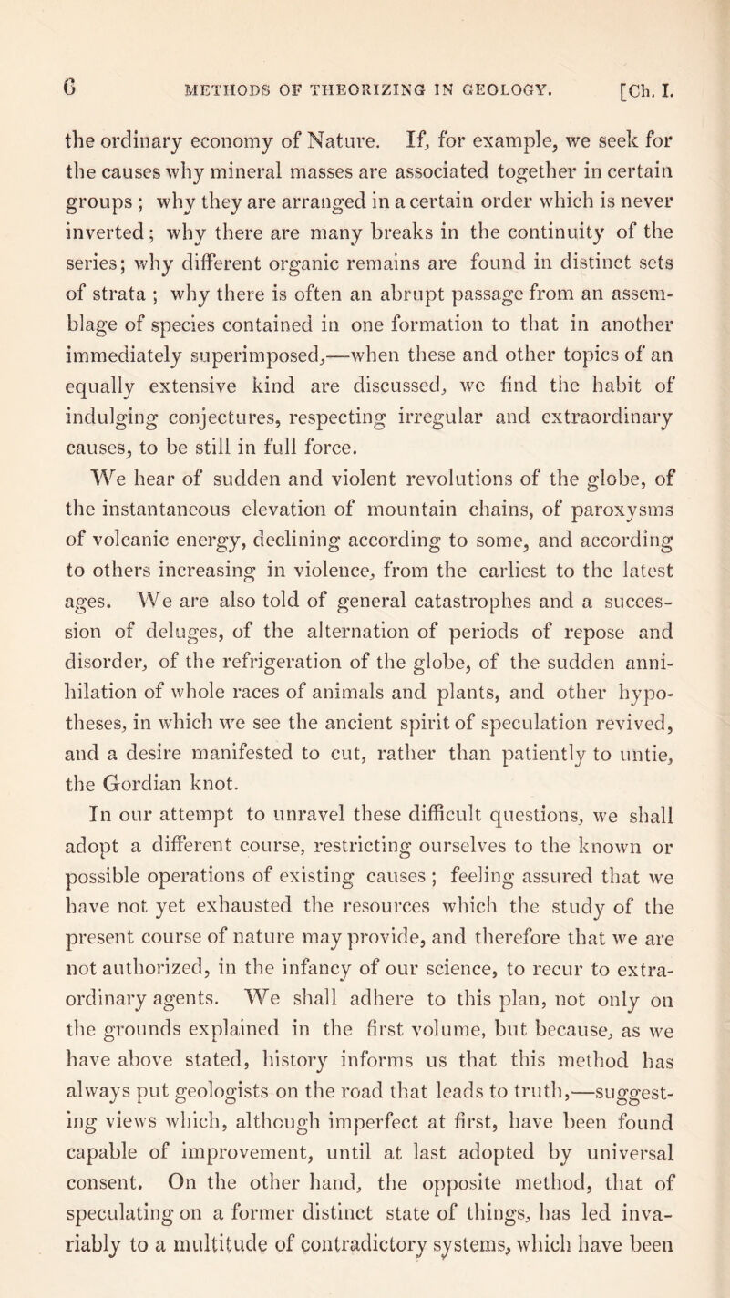 G the ordinary economy of Nature. If, for example, we seek for the causes why mineral masses are associated together in certain groups ; why they are arranged in a certain order which is never inverted; why there are many breaks in the continuity of the series; why different organic remains are found in distinct sets of strata ; why there is often an abrupt passage from an assem¬ blage of species contained in one formation to that in another immediately superimposed,—-when these and other topics of an equally extensive kind are discussed, we find the habit of indulging conjectures, respecting irregular and extraordinary causes, to be still in full force. We hear of sudden and violent revolutions of the globe, of the instantaneous elevation of mountain chains, of paroxysms of volcanic energy, declining according to some, and according to others increasing in violence, from the earliest to the latest ages. We are also told of general catastrophes and a succes¬ sion of deluges, of the alternation of periods of repose and disorder, of the refrigeration of the globe, of the sudden anni¬ hilation of whole races of animals and plants, and other hypo¬ theses, in which we see the ancient spirit of speculation revived, and a desire manifested to cut, rather than patiently to untie, the Gordian knot. In our attempt to unravel these difficult questions, we shall adopt a different course, restricting ourselves to the known or possible operations of existing causes ; feeling assured that we have not yet exhausted the resources which the study of the present course of nature may provide, and therefore that we are not authorized, in the infancy of our science, to recur to extra¬ ordinary agents. We shall adhere to this plan, not only on the grounds explained in the first volume, but because, as we have above stated, history informs us that this method has always put geologists on the road that leads to truth,—suggest¬ ing views which, although imperfect at first, have been found capable of improvement, until at last adopted by universal consent. On the other hand, the opposite method, that of speculating on a former distinct state of things, has led inva¬ riably to a multitude of contradictory systems, which have been