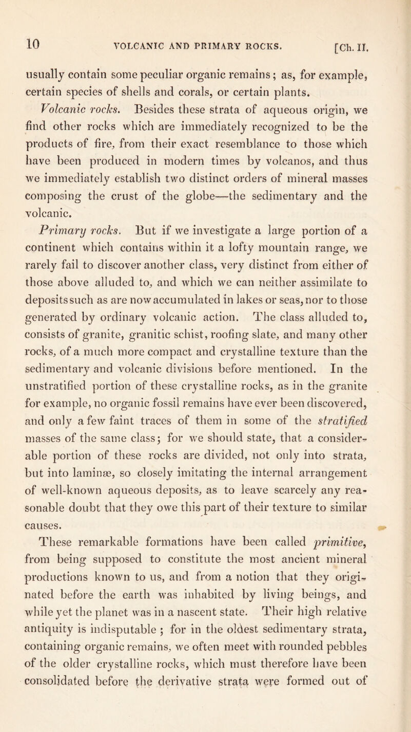 usually contain some peculiar organic remains; as, for example, certain species of shells and corals, or certain plants. Volcanic rocks. Besides these strata of aqueous origin, we find other rocks which are immediately recognized to be the products of fire, from their exact resemblance to those which have been produced in modern times by volcanos, and thus we immediately establish two distinct orders of mineral masses composing the crust of the globe—-the sedimentary and the volcanic. Primary rocks. But if we investigate a large portion of a continent which contains within it a lofty mountain range, we rarely fail to discover another class, very distinct from either of those above alluded to, and which we can neither assimilate to deposits such as are now accumulated in lakes or seas, nor to those generated by ordinary volcanic action. The class alluded to, consists of granite, granitic schist, roofing slate, and many other rocks, of a much more compact and crystalline texture than the sedimentary and volcanic divisions before mentioned. In the unstratified portion of these crystalline rocks, as in the granite for example, no organic fossil remains have ever been discovered, and only a few faint traces of them in some of the stratified masses of the same class 5 for we should state, that a consider¬ able portion of these rocks are divided, not only into strata, but into laminae, so closely imitating the internal arrangement of well-known aqueous deposits, as to leave scarcely any rea¬ sonable doubt that they owe this part of their texture to similar causes. These remarkable formations have been called primitive, from being supposed to constitute the most ancient mineral productions known to us, and from a notion that they origi¬ nated before the earth was inhabited by living beings, and while yet the planet was in a nascent state. Their high relative antiquity is indisputable ; for in the oldest sedimentary strata, containing organic remains, we often meet with rounded pebbles of the older crystalline rocks, which must therefore have been consolidated before the derivative strata were formed out of