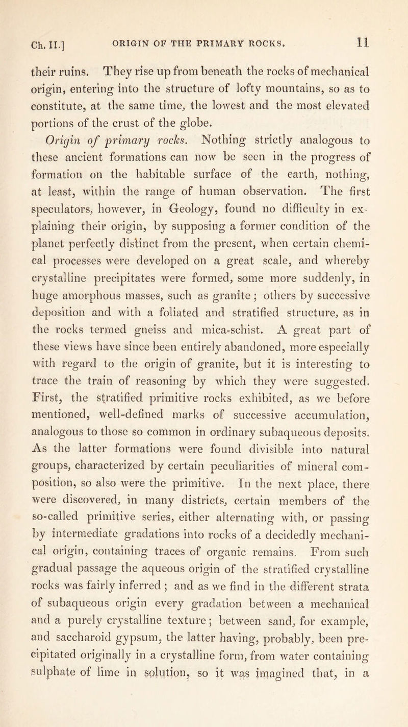 their ruins. They rise up from beneath the rocks of mechanical origin, entering into the structure of lofty mountains, so as to constitute, at the same time, the lowest and the most elevated portions of the crust of the globe. Origin of primary rocks. Nothing strictly analogous to these ancient formations can now be seen in the progress of formation on the habitable surface of the earth, nothing, at least, within the range of human observation. The first speculators, however, in Geology, found no difficulty in ex¬ plaining their origin, by supposing a former condition of the planet perfectly distinct from the present, when certain chemi¬ cal processes were developed on a great scale, and whereby crystalline precipitates were formed, some more suddenly, in huge amorphous masses, such as granite; others by successive deposition and with a foliated and stratified structure, as in the rocks termed gneiss and mica-schist. A great part of these views have since been entirely abandoned, more especially with regard to the origin of granite, but it is interesting to trace the train of reasoning by which they were suggested. First, the stratified primitive rocks exhibited, as we before mentioned, well-defined marks of successive accumulation, analogous to those so common in ordinary subaqueous deposits. As the latter formations were found divisible into natural groups, characterized by certain peculiarities of mineral com¬ position, so also were the primitive. In the next place, there were discovered, in many districts, certain members of the so-called primitive series, either alternating with, or passing by intermediate gradations into rocks of a decidedly mechani¬ cal origin, containing traces of organic remains. From such gradual passage the aqueous origin of the stratified crystalline rocks was fairly inferred ; and as we find in the different strata of subaqueous origin every gradation between a mechanical and a purely crystalline texture; between sand, for example, and saccharoid gypsum, the latter having, probably, been pre¬ cipitated originally in a crystalline form, from water containing sulphate of lime in solution, so it was imagined that, in a