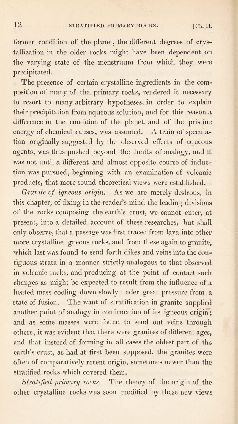 former condition of the planet, the different degrees of crys¬ tallization in the older rocks might have been dependent on the varying state of the menstruum from which they were precipitated. The presence of certain crystalline ingredients in the com¬ position of many of the primary rocks, rendered it necessary to resort to many arbitrary hypotheses, in order to explain their precipitation from aqueous solution, and for this reason a difference in the condition of the planet, and of the pristine energy of chemical causes, was assumed. A train of specula¬ tion originally suggested by the observed effects of aqueous agents, was thus pushed beyond the limits of analogy, and it was not until a different and almost opposite course of induc¬ tion was pursued, beginning with an examination of volcanic products, that more sound theoretical views were established. Granite of igneous origin. As we are merely desirous, in this chapter, of fixing in the reader’s mind the leading divisions of the rocks composing the earth’s crust, we cannot enter, at present, into a detailed account of these researches, but shall only observe, that a passage was first traced from lava into other more crystalline igneous rocks, and from these again to granite, which last was found to send forth dikes and veins into the con¬ tiguous strata in a manner strictly analogous to that observed in volcanic rocks, and producing at the point of contact such changes as might be expected to result from the influence of a heated mass cooling down slowly under great pressure from a state of fusion. The want of stratification in granite supplied another point of analogy in confirmation of its igneous origin ; and as some masses were found to send out veins through others, it was evident that there were granites of different ages, and that instead of forming in all cases the oldest part of the earth’s crust, as had at first been supposed, the granites were often of comparatively recent origin, sometimes newer than the stratified rocks which covered them. Stratified primary rocks. The theory of the origin of the other crystalline rocks was soon modified by these new views