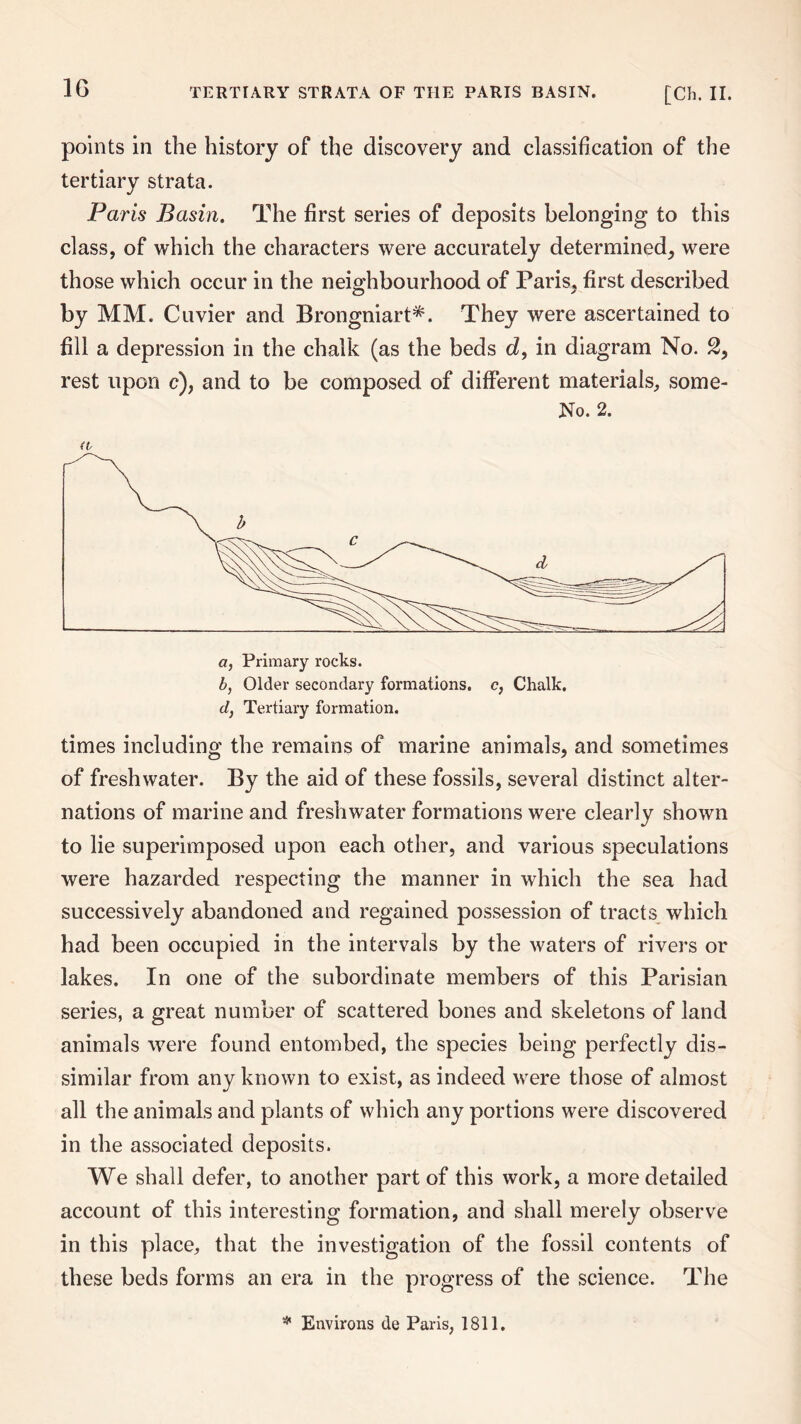 points in the history of the discovery and classification of the tertiary strata. Paris Basin. The first series of deposits belonging to this class, of which the characters were accurately determined, were those which occur in the neighbourhood of Paris, first described by MM. Cuvier and Brongniart*. They were ascertained to fill a depression in the chalk (as the beds d, in diagram No. 2, rest upon c), and to be composed of different materials, some- No. 2. (V a, Primary rocks. b, Older secondary formations, c, Chalk. d} Tertiary formation. times including the remains of marine animals, and sometimes of freshwater. By the aid of these fossils, several distinct alter¬ nations of marine and freshwater formations were clearly shown to lie superimposed upon each other, and various speculations were hazarded respecting the manner in which the sea had successively abandoned and regained possession of tracts which had been occupied in the intervals by the waters of rivers or lakes. In one of the subordinate members of this Parisian series, a great number of scattered bones and skeletons of land animals were found entombed, the species being perfectly dis¬ similar from any known to exist, as indeed were those of almost all the animals and plants of which any portions were discovered in the associated deposits. We shall defer, to another part of this work, a more detailed account of this interesting formation, and shall merely observe in this place, that the investigation of the fossil contents of these beds forms an era in the progress of the science. The * Environs de Paris, 1811.