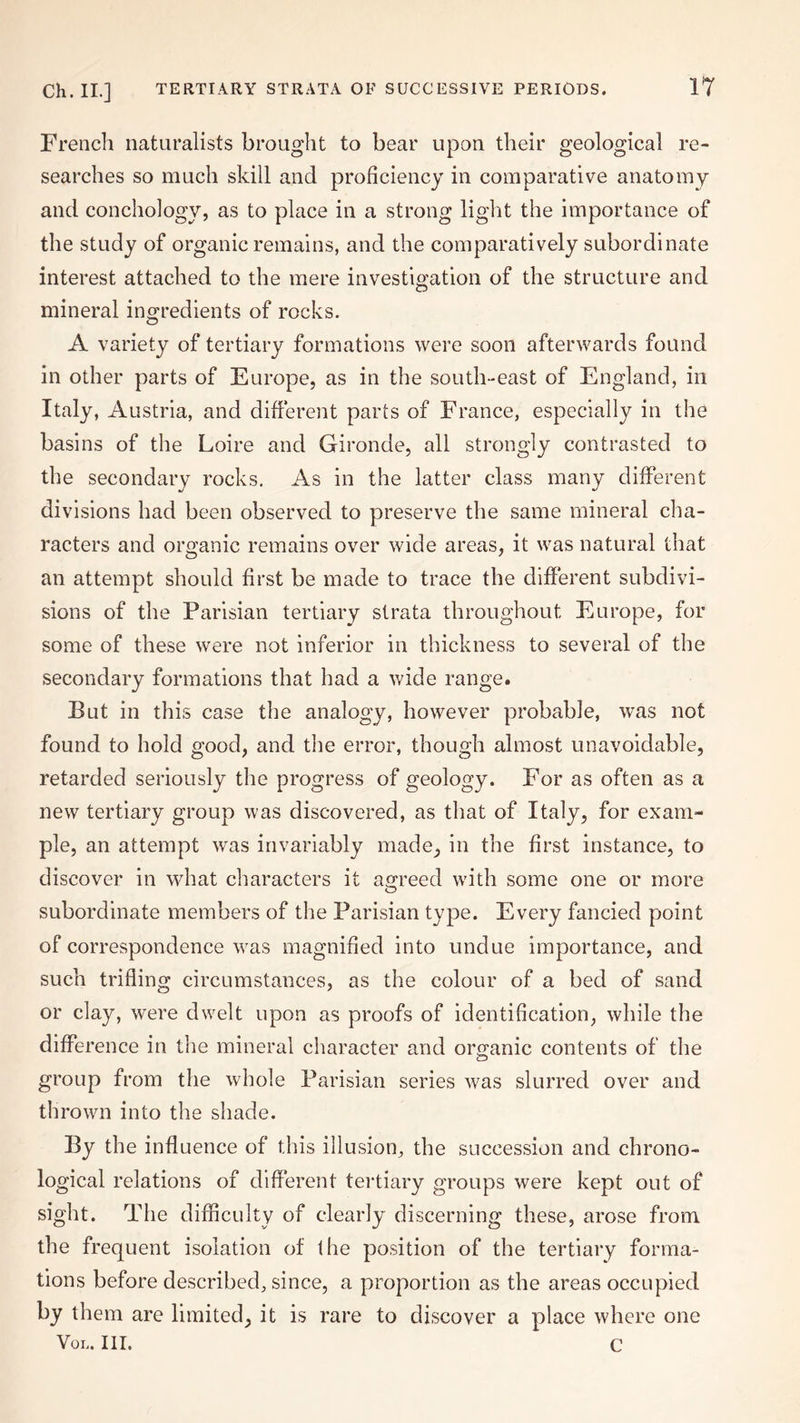 Ch. II.] TERTIARY STRATA OF SUCCESSIVE PERIODS. French naturalists brought to bear upon their geological re¬ searches so much skill and proficiency in comparative anatomy and conchology, as to place in a strong light the importance of the study of organic remains, and the comparatively subordinate interest attached to the mere investigation of the structure and mineral ingredients of rocks. A variety of tertiary formations were soon afterwards found in other parts of Europe, as in the south-east of England, in Italy, Austria, and different parts of France, especially in the basins of the Loire and Gironde, all strongly contrasted to the secondary rocks. As in the latter class many different divisions had been observed to preserve the same mineral cha¬ racters and organic remains over wide areas, it was natural that an attempt should first be made to trace the different subdivi¬ sions of the Parisian tertiary strata throughout Europe, for some of these were not inferior in thickness to several of the secondary formations that had a wide range. But in this case the analogy, however probable, was not found to hold good, and the error, though almost unavoidable, retarded seriously the progress of geology. For as often as a new tertiary group was discovered, as that of Italy, for exam¬ ple, an attempt was invariably made, in the first instance, to discover in what characters it agreed with some one or more subordinate members of the Parisian type. Every fancied point of correspondence was magnified into undue importance, and such trifling circumstances, as the colour of a bed of sand or clay, were dwelt upon as proofs of identification, while the difference in the mineral character and organic contents of the group from the whole Parisian series was slurred over and thrown into the shade. By the influence of this illusion, the succession and chrono¬ logical relations of different tertiary groups were kept out of sight. The difficulty of clearly discerning these, arose from the frequent isolation of the position of the tertiary forma¬ tions before described, since, a proportion as the areas occupied by them are limited, it is rare to discover a place where one Vol. III. C