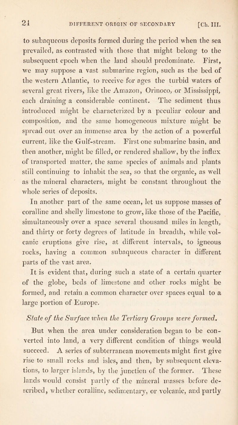 21 to subaqueous deposits formed during the period when the sea prevailed, as contrasted with those that might belong to the subsequent epoch when the land should predominate. First, we may suppose a vast submarine region, such as the bed of the western Atlantic, to receive for ages the turbid waters of several great rivers, like the Amazon, Orinoco, or Mississippi, each draining a considerable continent. The sediment thus introduced might be characterized by a peculiar colour and composition, and the same homogeneous mixture might be spread out over an immense area by the action of a powerful current, like the Gulf-stream. First one submarine basin, and then another, might be filled, or rendered shallow, by the influx of transported matter, the same species of animals and plants still continuing to inhabit the sea, so that the organic, as well as the mineral characters, might be constant throughout the whole series of deposits. In another part of the same ocean, let us suppose masses of coralline and shelly limestone to grow, like those of the Pacific, simultaneously over a space several thousand miles in length, and thirty or forty degrees of latitude in breadth, while vol¬ canic eruptions give rise, at different intervals, to igneous rocks, having a common subaqueous character in different parts of the vast area. It is evident that, during such a state of a certain quarter of the globe, beds of limestone and other rocks might be formed, and retain a common character over spaces equal to a large portion of Europe. State of the Surface when the Tertiary Groups were formed. But when the area under consideration began to be con¬ verted into land, a very different condition of things would succeed. A series of subterranean movements might first give rise to small rocks and isles, and then, by subsequent eleva¬ tions, to larger islands, by the junction of the former. These lands would consist partly of the mineral masses before de¬ scribed, whether coralline, sedimentary, or volcanic, and partly