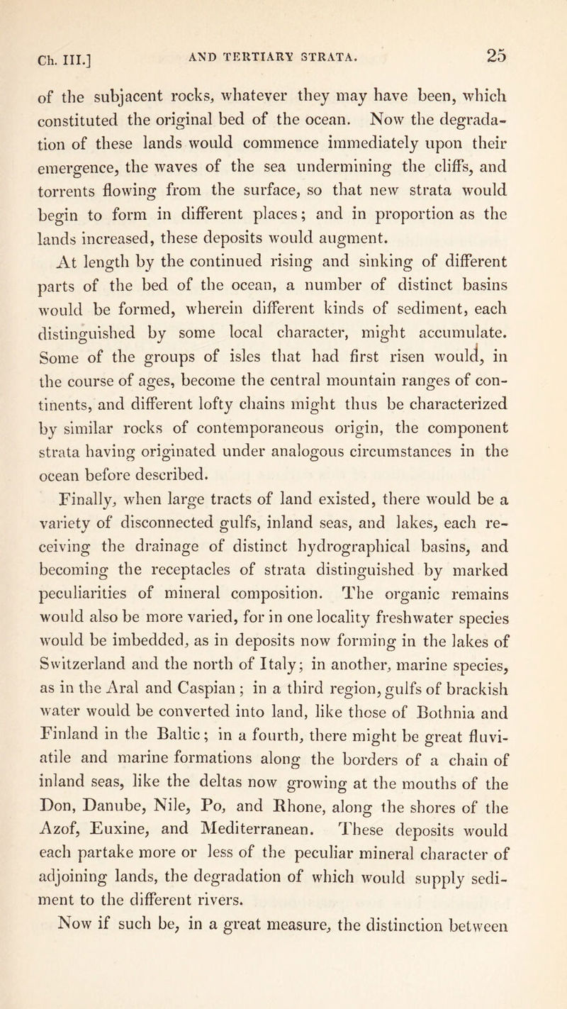 of the subjacent rocks, whatever they may have been, which constituted the original bed of the ocean. Now the degrada¬ tion of these lands would commence immediately upon their emergence, the waves of the sea undermining the cliffs, and torrents flowing from the surface, so that new strata would begin to form in different places; and in proportion as the lands increased, these deposits would augment. At length by the continued rising and sinking of different parts of the bed of the ocean, a number of distinct basins would be formed, wherein different kinds of sediment, each distinguished by some local character, might accumulate. Some of the groups of isles that had first risen would, in the course of ages, become the central mountain ranges of con¬ tinents, and different lofty chains might thus be characterized by similar rocks of contemporaneous origin, the component strata having originated under analogous circumstances in the ocean before described. Finally, when large tracts of land existed, there would be a variety of disconnected gulfs, inland seas, and lakes, each re¬ ceiving the drainage of distinct hydrographical basins, and becoming the receptacles of strata distinguished by marked peculiarities of mineral composition. The organic remains would also be more varied, for in one locality freshwater species would be imbedded, as in deposits now forming in the lakes of Switzerland and the north of Italy; in another, marine species, as in the Aral and Caspian ; in a third region, gulfs of brackish water would be converted into land, like those of Bothnia and Finland in the Baltic; in a fourth, there might be great fluvi- atile and marine formations along the borders of a chain of inland seas, like the deltas now growing at the mouths of the Don, Danube, Nile, Po, and Rhone, along the shores of the Azof, Euxine, and Mediterranean. These deposits would each partake more or less of the peculiar mineral character of adjoining lands, the degradation of which would supply sedi¬ ment to the different rivers. Now if such be, in a great measure, the distinction between