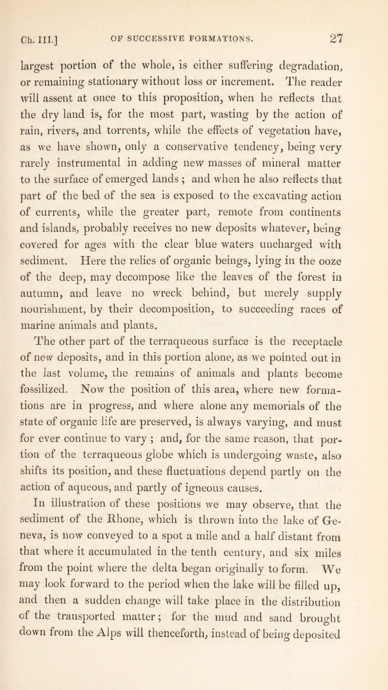 largest portion of the whole, is either suffering degradation, or remaining stationary without loss or increment. The reader will assent at once to this proposition, when he reflects that the dry land is, for the most part, wasting by the action of rain, rivers, and torrents, while the effects of vegetation have, as we have shown, only a conservative tendency, being very rarely instrumental in adding new masses of mineral matter to the surface of emerged lands ; and when he also reflects that part of the bed of the sea is exposed to the excavating action of currents, while the greater part, remote from continents and islands, probably receives no new deposits whatever, being covered for ages with the clear blue waters uncharged with sediment. Here the relics of organic beings, lying in the ooze of the deep, may decompose like the leaves of the forest in autumn, and leave no wreck behind, but merely supply nourishment, by their decomposition, to succeeding races of marine animals and plants. The other part of the terraqueous surface is the receptacle of new deposits, and in this portion alone, as we pointed out in the last volume, the remains of animals and plants become fossilized. Now the position of this area, where new forma¬ tions are in progress, and where alone any memorials of the state of organic life are preserved, is always varying, and must for ever continue to vary ; and, for the same reason, that por¬ tion of the terraqueous globe which is undergoing waste, also shifts its position, and these fluctuations depend partly on the action of aqueous, and partly of igneous causes. In illustration of these positions we may observe, that the sediment of the Rhone, which is thrown into the lake of Ge¬ neva, is now conveyed to a spot a mile and a half distant from that where it accumulated in the tenth century, and six miles from the point where the delta began originally to form. We may look forward to the period when the lake will be filled up, and then a sudden change will take place in the distribution of the transported matter; for the mud and sand brought down from the Alps will thenceforth, instead of being deposited