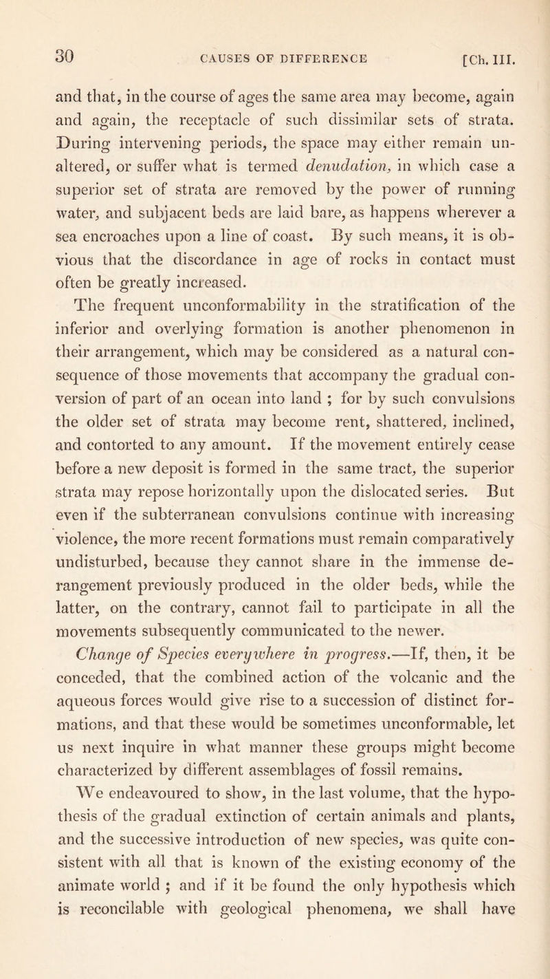 and that, in the course of ages the same area may become, again and again, the receptacle of such dissimilar sets of strata. During intervening periods, the space may either remain un¬ altered, or suffer what is termed denudation, in which case a superior set of strata are removed by the power of running water, and subjacent beds are laid bare, as happens wherever a sea encroaches upon a line of coast. By such means, it is ob¬ vious that the discordance in age of rocks in contact must often be greatly increased. The frequent unconformability in the stratification of the inferior and overlying formation is another phenomenon in their arrangement, which may be considered as a natural con¬ sequence of those movements that accompany the gradual con¬ version of part of an ocean into land ; for by such convulsions the older set of strata may become rent, shattered, inclined, and contorted to any amount. If the movement entirely cease before a new deposit is formed in the same tract, the superior strata may repose horizontally upon the dislocated series. But even if the subterranean convulsions continue with increasing violence, the more recent formations must remain comparatively undisturbed, because they cannot share in the immense de¬ rangement previously produced in the older beds, while the latter, on the contrary, cannot fail to participate in all the movements subsequently communicated to the newer. Change of Species everywhere in jirogress.—If, then, it be conceded, that the combined action of the volcanic and the aqueous forces would give rise to a succession of distinct for¬ mations, and that these would be sometimes unconformable, let us next inquire in what manner these groups might become characterized by different assemblages of fossil remains. We endeavoured to show, in the last volume, that the hypo¬ thesis of the gradual extinction of certain animals and plants, and the successive introduction of new species, was quite con¬ sistent with all that is known of the existing economy of the animate world ; and if it be found the only hypothesis which is reconcilable with geological phenomena, we shall have