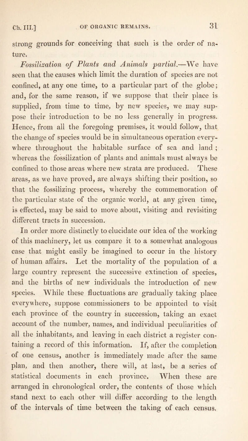 strong grounds for conceiving that such is the order of na¬ ture. Fossilization of Plants and Animals partial.—We have seen that the causes which limit the duration of species are not confined, at any one time, to a particular part of the globe ; and, for the same reason, if we suppose that their place is supplied, from time to time, by new species, we may sup¬ pose their introduction to be no less generally in progress. Hence, from all the foregoing premises, it would follow, that the change of species would be in simultaneous operation every¬ where throughout the habitable surface of sea and land ; whereas the fossilization of plants and animals must always be confined to those areas where new strata are produced. These areas, as we have proved, are always shifting their position, so that the fossilizing process, whereby the commemoration of the particular state of the organic world, at any given time, is effected, may be said to move about, visiting and revisiting different tracts in succession. In order more distinctly to elucidate our idea of the working of this machinery, let us compare it to a somewhat analogous case that might easily be imagined to occur in the history of human affairs. Let the mortality of the population of a large country represent the successive extinction of species, and the births of new individuals the introduction of new species. While these fluctuations are gradually taking place everywhere, suppose commissioners to be appointed to visit each province of the country in succession, taking an exact account of the number, names, and individual peculiarities of all the inhabitants, and leaving in each district a register con¬ taining a record of this information. If, after the completion of one census, another is immediately made after the same plan, and then another, there will, at last, be a series of statistical documents in each province. When these are arranged in chronological order, the contents of those which stand next to each other will differ according to the length of the intervals of time between the taking of each census.