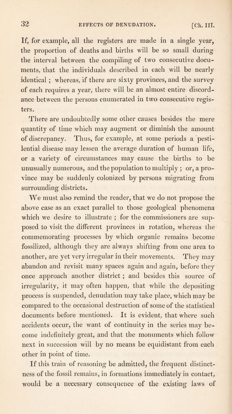 If, for example, all the registers are made in a single year, the proportion of deaths and births will be so small during the interval between the compiling of two consecutive docu¬ ments, that the individuals described in each will be nearly identical ; whereas, if there are sixty provinces, and the survey of each requires a year, there will be an almost entire discord¬ ance between the persons enumerated in two consecutive regis¬ ters. There are undoubtedly some other causes besides the mere quantity of time which may augment or diminish the amount of discrepancy. Thus, for example, at some periods a pesti¬ lential disease may lessen the average duration of human life, or a variety of circumstances may cause the births to be unusually numerous, and the population to multiply ; or, a pro¬ vince may be suddenly colonized by persons migrating from surrounding districts. We must also remind the reader, that we do not propose the above case as an exact parallel to those geological phenomena which we desire to illustrate ; for the commissioners are sup¬ posed to visit the different provinces in rotation, whereas the commemorating processes by which organic remains become fossilized, although they are always shifting from one area to another, are yet very irregular in their movements. They may abandon and revisit many spaces again and again, before they once approach another district ; and besides this source of irregularity, it may often happen, that while the depositing process is suspended, denudation may take place, which may be compared to the occasional destruction of some of the statistical documents before mentioned. It is evident, that where such accidents occur, the want of continuity in the series may be¬ come indefinitely great, and that the monuments which follow next in succession will by no means be equidistant from each other in point of time. If this train of reasoning be admitted, the frequent distinct¬ ness of the fossil remains, in formations immediately in contact, would be a necessary consequence of the existing laws of