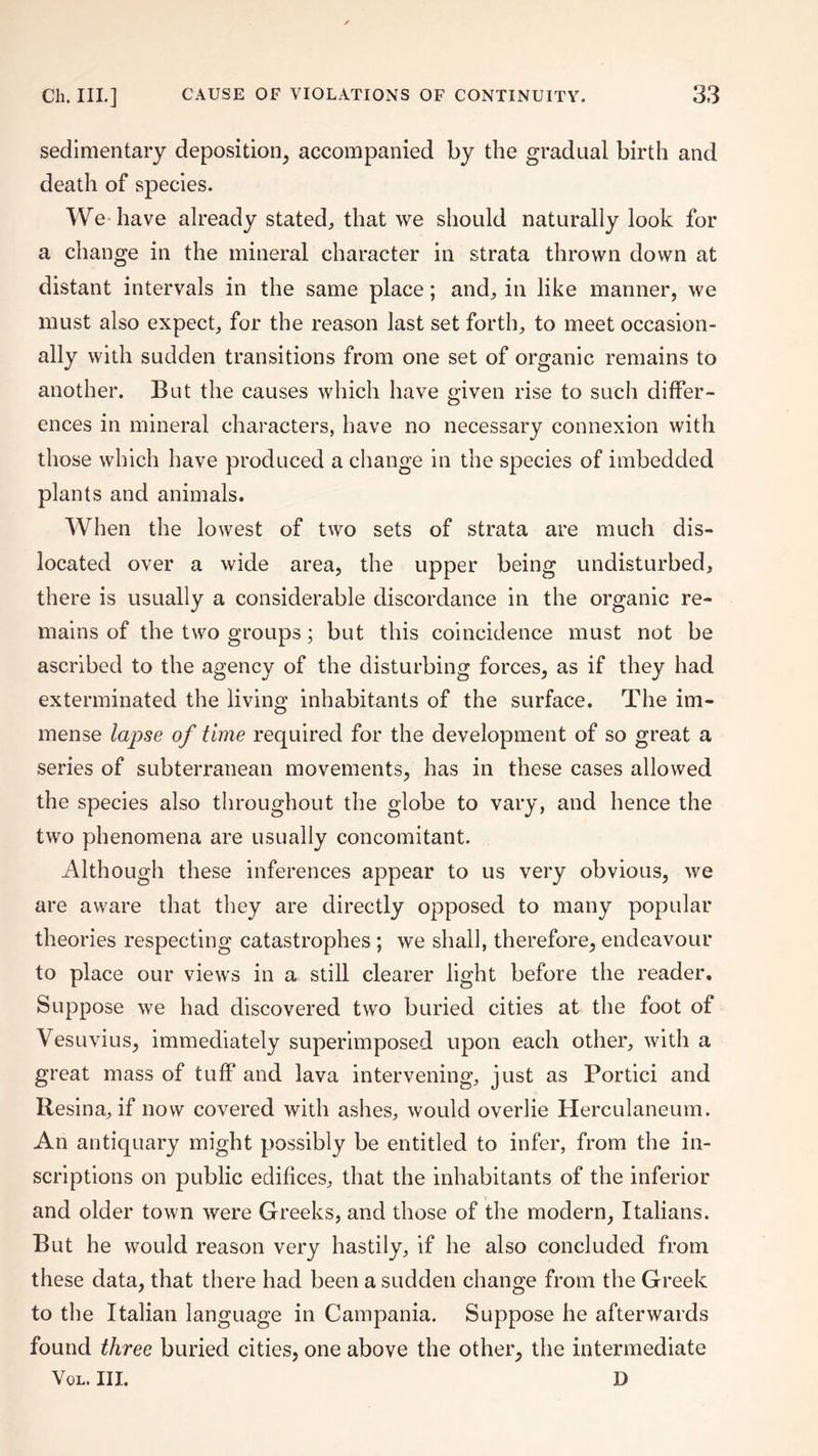 sedimentary deposition, accompanied by the gradual birth and death of species. We-have already stated, that we should naturally look for a change in the mineral character in strata thrown down at distant intervals in the same place; and, in like manner, we must also expect, for the reason last set forth, to meet occasion¬ ally with sudden transitions from one set of organic remains to another. But the causes which have given rise to such differ¬ ences in mineral characters, have no necessary connexion with those which have produced a change in the species of imbedded plants and animals. When the lowest of two sets of strata are much dis¬ located over a wide area, the upper being undisturbed, there is usually a considerable discordance in the organic re¬ mains of the two groups; but this coincidence must not be ascribed to the agency of the disturbing forces, as if they had exterminated the living inhabitants of the surface. The im¬ mense lapse of time required for the development of so great a series of subterranean movements, has in these cases allowed the species also throughout the globe to vary, and hence the two phenomena are usually concomitant. Although these inferences appear to us very obvious, we are aware that they are directly opposed to many popular theories respecting catastrophes ; we shall, therefore, endeavour to place our views in a still clearer light before the reader. Suppose we had discovered two buried cities at the foot of Vesuvius, immediately superimposed upon each other, with a great mass of tuff and lava intervening, just as Portici and Resina, if now covered with ashes, would overlie Herculaneum. An antiquary might possibly be entitled to infer, from the in¬ scriptions on public edifices, that the inhabitants of the inferior and older town were Greeks, and those of the modern, Italians. But he would reason very hastily, if he also concluded from these data, that there had been a sudden change from the Greek to the Italian language in Campania. Suppose he afterwards found three buried cities, one above the other, the intermediate Vol. III. D