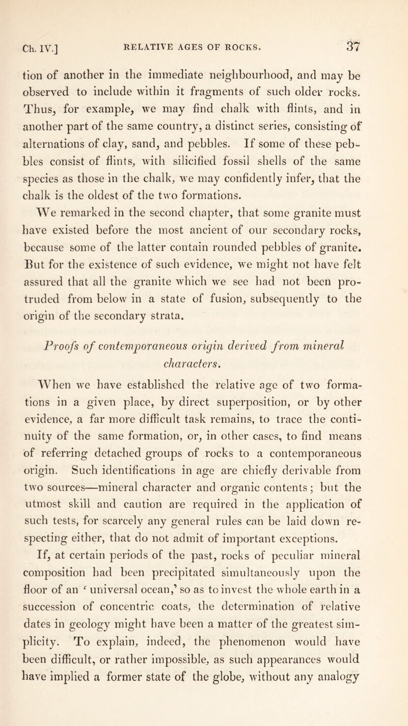 tion of another in the immediate neighbourhood, and may be observed to include within it fragments of such older rocks. Thus, for example, we may find chalk with flints, and in another part of the same country, a distinct series, consisting of alternations of clay, sand, and pebbles. If some of these peb¬ bles consist of flints, with silicified fossil shells of the same species as those in the chalk, we may confidently infer, that the chalk is the oldest of the two formations. We remarked in the second chapter, that some granite must have existed before the most ancient of our secondary rocks, because some of the latter contain rounded pebbles of granite. But for the existence of such evidence, we might not have felt assured that all the granite which we see had not been pro¬ truded from below in a state of fusion, subsequently to the origin of the secondary strata. Proofs of contemporaneous origin derived from mineral characters. When we have established the relative age of two forma¬ tions in a given place, by direct superposition, or by other evidence, a far more difficult task remains, to trace the conti¬ nuity of the same formation, or, in other cases, to find means of referring detached groups of rocks to a contemporaneous origin. Such identifications in age are chiefly derivable from two sources—mineral character and organic contents; but the utmost skill and caution are required in the application of such tests, for scarcely any general rules can be laid down re¬ specting either, that do not admit of important exceptions. If, at certain periods of the past, rocks of peculiar mineral composition had been precipitated simultaneously upon the floor of an f universal ocean,’ so as to invest the whole earth in a succession of concentric coats, the determination of relative dates in geology might have been a matter of the greatest sim¬ plicity. To explain, indeed, the phenomenon would have been difficult, or rather impossible, as such appearances would have implied a former state of the globe, without any analogy