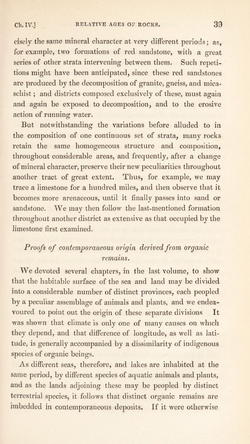 cisely the same mineral character at very different periods; as, for example, two formations of red sandstone, with a great series of other strata intervening between them. Such repeti¬ tions might have been anticipated, since these red sandstones are produced by the decomposition of granite, gneiss, and mica- schist ; and districts composed exclusively of these, must again and again be exposed to decomposition, and to the erosive action of running water. But notwithstanding the variations before alluded to in the composition of one continuous set of strata, many rocks retain the same homogeneous structure and composition, throughout considerable areas, and frequently, after a change of mineral character, preserve their new peculiarities throughout another tract of great extent. Thus, for example, we may trace a limestone for a hundred miles, and then observe that it becomes more arenaceous, until it finally passes into sand or sandstone. We may then follow the last-mentioned formation throughout another district as extensive as that occupied by the limestone first examined. Proofs of contemporaneous origin derived from organic remains. We devoted several chapters, in the last volume, to show that the habitable surface of the sea and land may be divided into a considerable number of distinct provinces, each peopled by a peculiar assemblage of animals and plants, and we endea¬ voured to point out the origin of these separate divisions It was shown that climate is only one of many causes on which they depend, and that difference of longitude, as well as lati¬ tude, is generally accompanied by a dissimilarity of indigenous species of organic beings. As different seas, therefore, and lakes are inhabited at the same period, by different species of aquatic animals and plants, and as the lands adjoining these may be peopled by distinct terrestrial species, it follows that distinct organic remains are imbedded in contemporaneous deposits. If it were otherwise