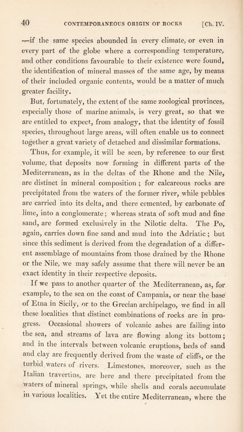 —if the same species abounded in every climate; or even in every part of the globe where a corresponding temperature, and other conditions favourable to their existence were found, the identification of mineral masses of the same age, by means of their included organic contents, would be a matter of much greater facility. But; fortunately, the extent of the same zoological provinces, especially those of marine animals, is very great, so that we are entitled to expect, from analogy, that the identity of fossil species, throughout large areas, will often enable us to connect together a great variety of detached and dissimilar formations. Thus, for example, it will be seen, by reference to our first volume, that deposits now forming in different parts of the Mediterranean, as in the deltas of the Rhone and the Nile, are distinct in mineral composition ; for calcareous rocks are precipitated from the waters of the former river, while pebbles are carried into its delta, and there cemented, by carbonate of lime, into a conglomerate; whereas strata of soft mud and fine sand, are formed exclusively in the Nilotic delta. The Po, again, carries down fine sand and mud into the Adriatic ; but since this sediment is derived from the degradation of a differ- ent assemblage of mountains from those drained by the Rhone or the Nile, we may safely assume that there will never be an exact identity in their respective deposits. If we pass to another quarter of the Mediterranean, as, for example, to the sea on the coast of Campania, or near the base of Etna in Sicily, or to the Grecian archipelago, we find in all these localities that distinct combinations of rocks are in pro¬ gress. Occasional showers of volcanic ashes are falling into the sea, and streams of lava are flowing along its bottom: and in the intervals between volcanic eruptions, beds of sand and clay are frequently derived from the waste of cliffs, or the tuibid waters of rivers. Limestones, moreover, such as the Italian travertins, are here and there precipitated from the wateis of mineral springs, while shells and corals accumulate in various localities. Yet the entire Mediterranean, where the