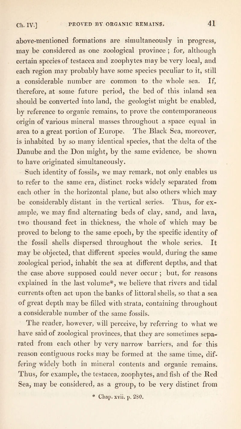 above-mentioned formations are simultaneously in progress, may be considered as one zoological province ; for, although certain species of testacea and zoophytes may be very local, and each region may probably have some species peculiar to it, still a considerable number are common to the whole sea. If, therefore, at some future period, the bed of this inland sea should be converted into land, the geologist might be enabled, by reference to organic remains, to prove the contemporaneous origin of various mineral masses throughout a space equal in area to a great portion of Europe. The Black Sea, moreover, is inhabited by so many identical species, that the delta of the Danube and the Don might, by the same evidence, be shown to have originated simultaneously. Such identity of fossils, we may remark, not only enables us to refer to the same era, distinct rocks widely separated from each other in the horizontal plane, but also others which may be considerably distant in the vertical series. Thus, for ex¬ ample, we may find alternating beds of clay, sand, and lava, two thousand feet in thickness, the whole of which may be proved to belong to the same epoch, by the specific identity of the fossil shells dispersed throughout the whole series. It may be objected, that different species would, during the same zoological period, inhabit the sea at different depths, and that the case above supposed could never occur ; but, for reasons explained in the last volume*, we believe that rivers and tidal currents often act upon the banks of littoral shells, so that a sea of great depth may be filled with strata, containing throughout a considerable number of the same fossils. The reader, however, will perceive, by referring to what we have said of zoological provinces, that they are sometimes sepa¬ rated from each other by very narrow barriers, and for this reason contiguous rocks may be formed at the same time, dif¬ fering widely both in mineral contents and organic remains. Thus, for example, the testacea, zoophytes, and fish of the Red Sea, may be considered, as a group, to be very distinct from * Chap. xvii. p. 2S0.