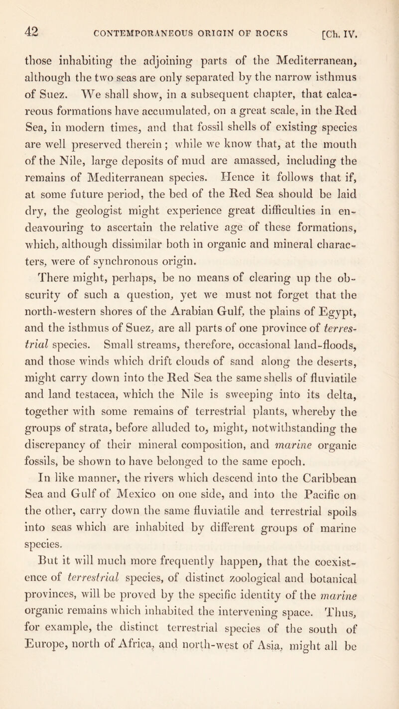 those inhabiting the adjoining parts of the Mediterranean, although the two seas are only separated by the narrow isthmus of Suez. We shall show, in a subsequent chapter, that calca¬ reous formations have accumulated, on a great scale, in the Red Sea, in modern times, and that fossil shells of existing species are well preserved therein ; while we know that, at the mouth of the Nile, large deposits of mud are amassed, including the remains of Mediterranean species. Hence it follows that if, at some future period, the bed of the Red Sea should be laid dry, the geologist might experience great difficulties in en¬ deavouring to ascertain the relative age of these formations, which, although dissimilar both in organic and mineral charac¬ ters, were of synchronous origin. There might, perhaps, be no means of clearing up the ob¬ scurity of such a question, yet we must not forget that the north-western shores of the Arabian Gulf, the plains of Egypt, and the isthmus of Suez, are all parts of one province of terres¬ trial species. Small streams, therefore, occasional land-floods, and those winds which drift clouds of sand along the deserts, might carry down into the Red Sea the same shells of fluviatile and land testacea, which the Nile is sweeping into its delta, together with some remains of terrestrial plants, whereby the groups of strata, before alluded to, might, notwithstanding the discrepancy of their mineral composition, and marine organic fossils, be shown to have belonged to the same epoch. In like manner, the rivers which descend into the Caribbean Sea and Gulf of Mexico on one side, and into the Pacific on the other, carry down the same fluviatile and terrestrial spoils into seas which are inhabited by different groups of marine species. But it will much more frequently happen, that the coexist¬ ence of terrestrial species, of distinct zoological and botanical provinces, will be proved by the specific identity of the marine organic remains which inhabited the intervening space. Thus, for example, the distinct terrestrial species of the south of Europe, north of Africa, and north-west of Asia, might all be