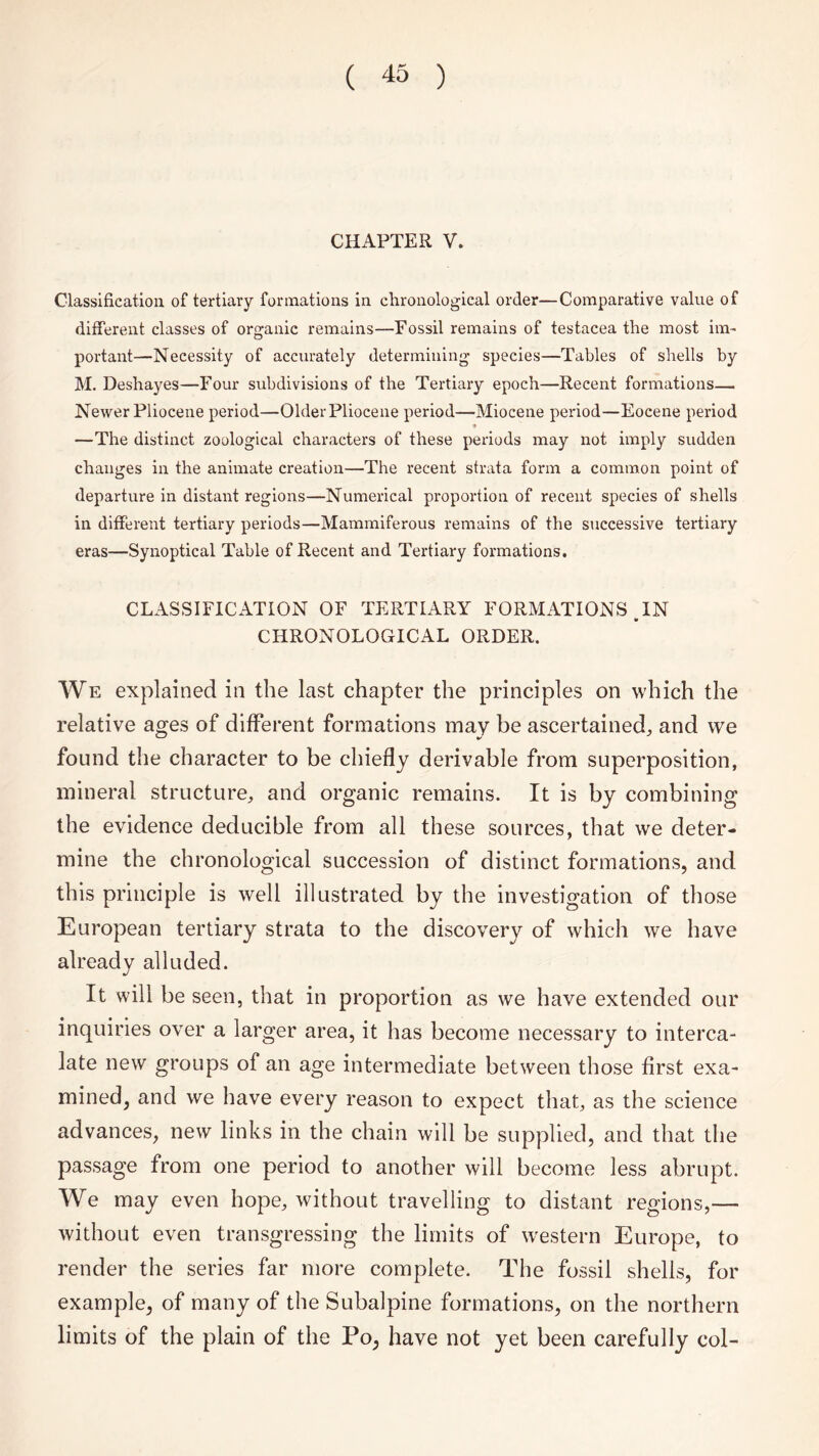 CHAPTER V. Classification of tertiary formations in chronological order—Comparative value of different classes of organic remains—Fossil remains of testacea the most im¬ portant—Necessity of accurately determining species—Tables of shells by M. Deshayes—Four subdivisions of the Tertiary epoch—Recent formations— Newer Pliocene period—Older Pliocene period—Miocene period—Eocene period —The distinct zoological characters of these periods may not imply sudden changes in the animate creation—The recent strata form a common point of departure in distant regions—Numerical proportion of recent species of shells in different tertiary periods—Mammiferous remains of the successive tertiary eras—Synoptical Table of Recent and Tertiary formations. CLASSIFICATION OF TERTIARY FORMATIONS IN it CHRONOLOGICAL ORDER. We explained in the last chapter the principles on which the relative ages of different formations may be ascertained, and we found the character to be chiefly derivable from superposition, mineral structure, and organic remains. It is by combining the evidence deducible from all these sources, that we deter¬ mine the chronological succession of distinct formations, and this principle is well illustrated by the investigation of those European tertiary strata to the discovery of which we have already alluded. It will be seen, that in proportion as we have extended our inquiries over a larger area, it has become necessary to interca¬ late new groups of an age intermediate between those first exa¬ mined, and we have every reason to expect that, as the science advances, new links in the chain will be supplied, and that the passage from one period to another will become less abrupt. We may even hope, without travelling to distant regions,— without even transgressing the limits of western Europe, to render the series far more complete. The fossil shells, for example, of many of the Subalpine formations, on the northern limits of the plain of the Po, have not yet been carefully col-