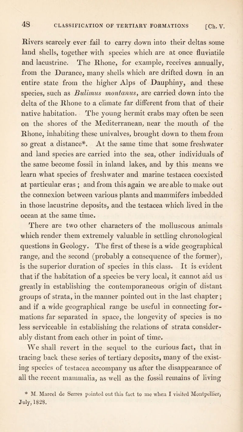 Rivers scarcely ever fail to carry clown into their deltas some land shells, together with species which are at once fluviatile and lacustrine. The Rhone, for example, receives annually, from the Durance, many shells which are drifted down in an entire state from the higher Alps of Dauphiny, and these species, such as Bulimus montanus, are carried down into the delta of the Rhone to a climate far different from that of their native habitation. The young hermit crabs may often be seen on the shores of the Mediterranean, near the mouth of the Rhone, inhabiting these univalves, brought down to them from so great a distance*. At the same time that some freshwater and land species are carried into the sea, other individuals of the same become fossil in inland lakes, and by this means we learn what species of freshwater and marine testacea coexisted at particular eras ; and from this again we are able to make out the connexion between various plants and mammifers imbedded in those lacustrine deposits, and the testacea which lived in the ocean at the same time. There are two other characters of the molluscous animals which render them extremely valuable in settling chronological questions in Geology. The first of these is a wide geographical range, and the second (probably a consequence of the former), is the superior duration of species in this class. It is evident that if the habitation of a species be very local, it cannot aid us greatly in establishing the contemporaneous origin of distant groups of strata, in the manner pointed out in the last chapter; and if a wide geographical range be useful in connecting for¬ mations far separated in space, the longevity of species is no less serviceable in establishing the relations of strata consider¬ ably distant from each other in point of time. We shall revert in the sequel to the curious fact, that in tracing back these series of tertiary deposits, many of the exist¬ ing species of testacea accompany us after the disappearance of all the recent mammalia, as well as the fossil remains of living * M. Marcel de Serves pointed out this fact to me when I visited Montpellier, July, 182S.