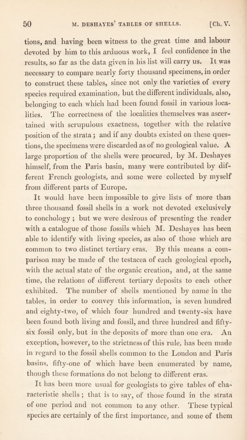 tions, and having been witness to the great time and labour devoted by him to this arduous work, I feel confidence in the results, so far as the data given in his list will carry us. It was necessary to compare nearly forty thousand specimens, in order to construct these tables, since not only the varieties of every species required examination, but the different individuals, also, belonging to each which had been found fossil in various loca¬ lities. The correctness of the localities themselves was ascer¬ tained with scrupulous exactness, together with the relative position of the strata 3 and if any doubts existed on these ques¬ tions, the specimens were discarded as of no geological value. A large proportion of the shells were procured, by M. Deshayes himself, from the Paris basin, many were contributed by dif¬ ferent French geologists, and some were collected by myself from different parts of Europe. It would have been impossible to give lists of more than three thousand fossil shells in a work not devoted exclusively to conchology ; but we were desirous of presenting the reader with a catalogue of those fossils which M. Deshayes has been able to identify with living species, as also of those which are common to two distinct tertiary eras. By this means a com¬ parison may be made of the testacea of each geological epoch, with the actual state of the organic creation, and, at the same time, the relations of different tertiary deposits to each other exhibited. The number of shells mentioned by name in the tables, in order to convey this information, is seven hundred and eighty-two, of which four hundred and twenty-six have been found both living and fossil, and three hundred and fifty- six fossil only, but in the deposits of more than one era. An exception, however, to the strictness of this rule, has been made in regard to the fossil shells common to the London and Paris basins, fifty-one of which have been enumerated by name, though these formations do not belong to different eras. It has been more usual for o-eolomsts to give tables of cha- racteristic shells ; that is to say, of those found in the strata of one period and not common to any other. These typical species are certainly of the first importance, and some of them