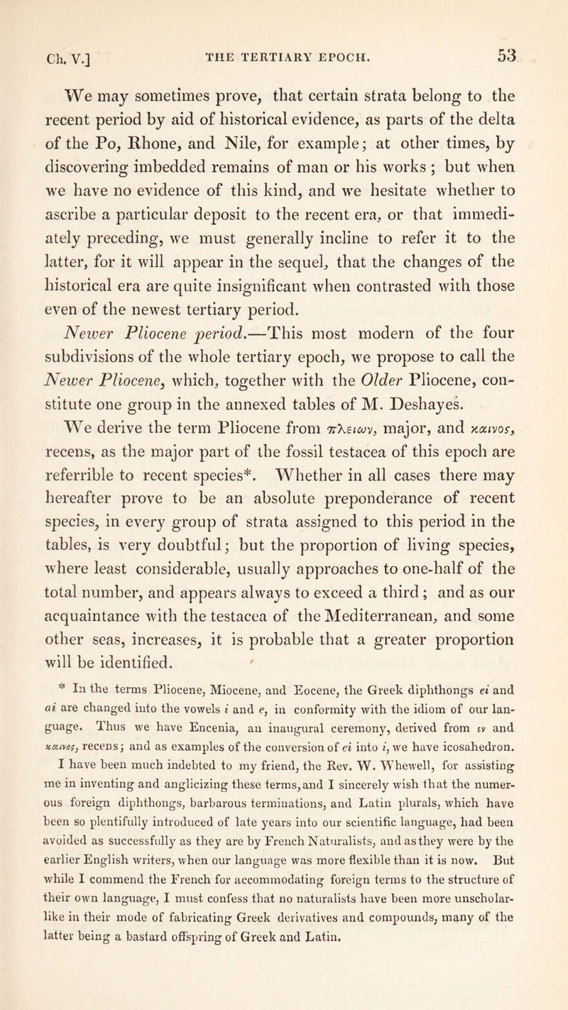 We may sometimes prove, that certain strata belong to the recent period by aid of historical evidence, as parts of the delta of the Po, Rhone, and Nile, for example; at other times, by discovering imbedded remains of man or his works ; but when we have no evidence of this kind, and we hesitate whether to ascribe a particular deposit to the recent era, or that immedi¬ ately preceding, we must generally incline to refer it to the latter, for it will appear in the sequel, that the changes of the historical era are quite insignificant when contrasted with those even of the newest tertiary period. Newer Pliocene period.—-This most modern of the four subdivisions of the whole tertiary epoch, we propose to call the Newer Pliocene, which, together with the Older Pliocene, con¬ stitute one group in the annexed tables of M. Deshayes. We derive the term Pliocene from nrXe/wv, major, and xa/vor, recens, as the major part of the fossil testacea of this epoch are referrible to recent species*. Whether in all cases there may hereafter prove to be an absolute preponderance of recent species, in every group of strata assigned to this period in the tables, is very doubtful; but the proportion of living species, where least considerable, usually approaches to one-half of the total number, and appears always to exceed a third ; and as our acquaintance with the testacea of the Mediterranean, and some other seas, increases, it is probable that a greater proportion will be identified. * I*1 the terms Pliocene, Miocene, and Eocene, the Greek diphthongs ei and ai are changed into the vowels i and e, in conformity with the idiom of our lan¬ guage. Thus we have Encenia, an inaugural ceremony, derived from tv and xaivoS) recens; and as examples of the conversion of ei into i, we have icosahedron. I have been much indebted to my friend, the Rev. W. Whewell, for assisting me in inventing and anglicizing these terms,and I sincerely wish that the numer¬ ous foreign diphthongs, barbarous terminations, and Latin plurals, which have been so plentifully introduced of late years into our scientific language, had been avoided as successfully as they are by French Naturalists, and as they were by the earlier English writers, when our language was more flexible than it is now. But while I commend the French for accommodating foreign terms to the structure of their own language, I must confess that no naturalists have been more unscholar¬ like in their mode of fabricating Greek derivatives and compounds, many of the latter being a bastard offspring of Greek and Latin.