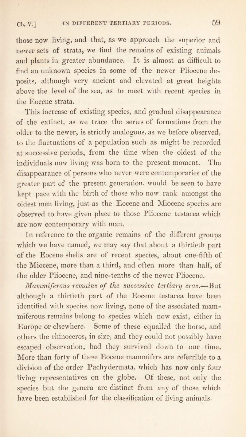 those now living, and that, as we approach the superior and newer sets of strata, we find the remains of existing animals and plants in greater abundance. It is almost as difficult to find an unknown species in some of the newer Pliocene de¬ posits, although very ancient and elevated at great heights above the level of the sea, as to meet with recent species in the Eocene strata. This increase of existing species, and gradual disappearance of the extinct, as we trace the series of formations from the older to the newer, is strictly analogous, as we before observed, to the fluctuations of a population such as might be recorded at successive periods, from the time when the oldest of the individuals now living was born to the present moment. The disappearance of persons who never were contemporaries of the greater part of the present generation, would be seen to have kept pace with the birth of those who now rank amongst the oldest men living, just as the Eocene and Miocene species are observed to have given place to those Pliocene testacea which are now contemporary with man. In reference to the organic remains of the different groups which we have named, we may say that about a thirtieth part of the Eocene shells are of recent species, about one-fifth of the Miocene, more than a third, and often more than half, of the older Pliocene, and nine-tenths of the newer Pliocene. Mammiferous remains of the successive tertiary eras.—But although a thirtieth part of the Eocene testacea have been identified with species now living, none of the associated mam¬ miferous remains belong to species which now exist, either in Europe or elsewhere. Some of these ecjualled the horse, and others the rhinoceros, in size, and they could not possibly have escaped observation, had they survived down to our time. More than forty of these Eocene mammifers are referrible to a division of the order Pachydermata, which has now only four living representatives on the globe. Of these, not only the species but the genera are distinct from any of those which have been established for the classification of living animals.