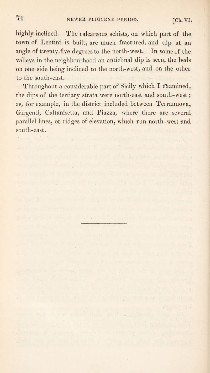 [Ch. VI. highly inclined. The calcareous schists, on which part of the town of Lentini is built, are much fractured, and dip at an angle of twenty-five degrees to the north-west. In some of the valleys in the neighbourhood an anticlinal dip is seen, the beds on one side being; inclined to the north-west, and on the other to the south-east. Throughout a considerable part of Sicily which I examined, the dips of the tertiary strata were north-east and south-west; as, for example, in the district included between Terranuova, Girgenti, Caltanisetta, and Piazza, where there are several parallel lines, or ridges of elevation, which run north-west and south-east.