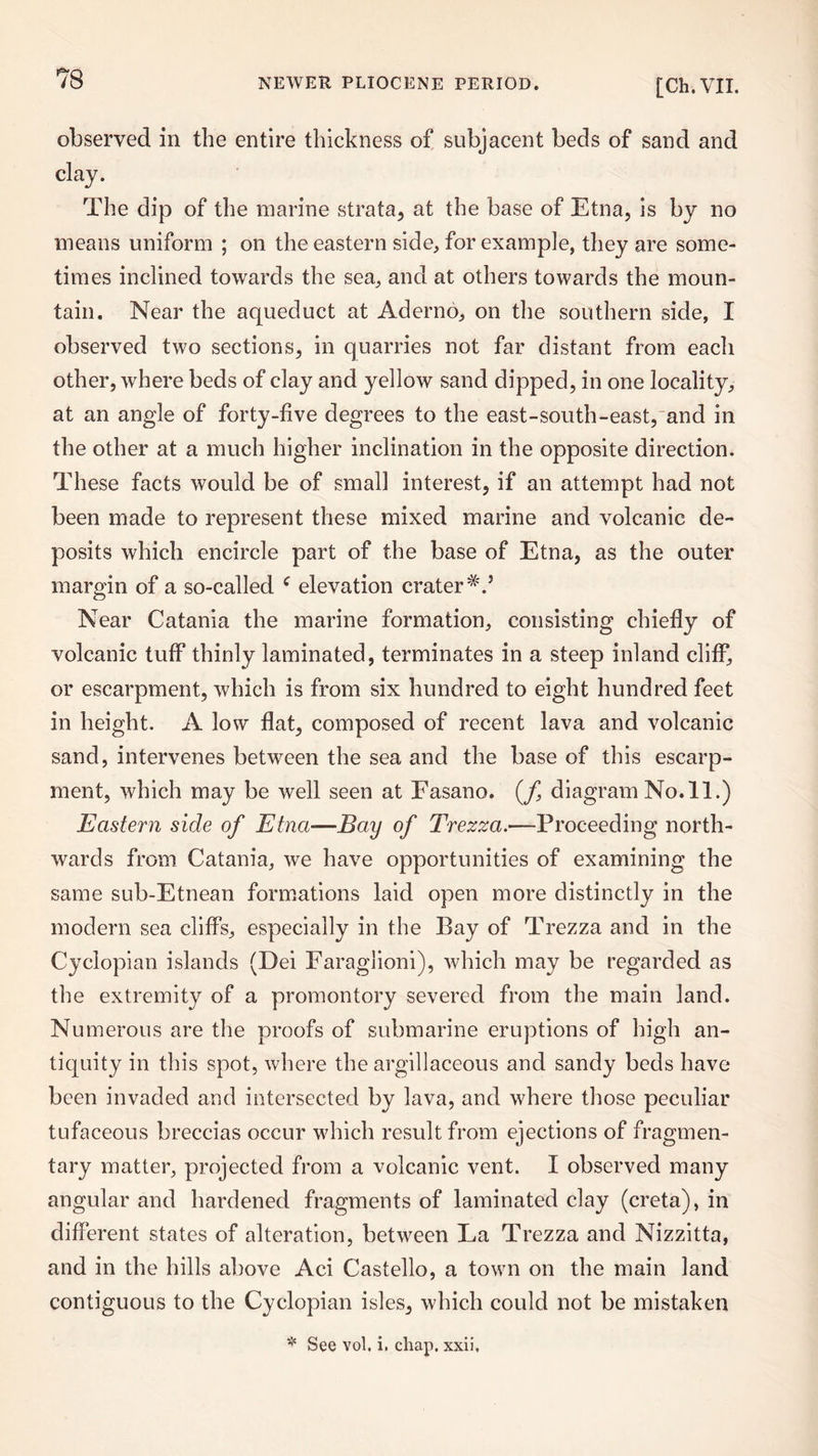 observed in the entire thickness of subjacent beds of sand and clay. The dip of the marine strata, at the base of Etna, is by no means uniform ; on the eastern side, for example, they are some¬ times inclined towards the sea, and at others towards the moun¬ tain. Near the aqueduct at Aderno, on the southern side, I observed two sections, in quarries not far distant from each other, where beds of clay and yellow sand dipped, in one locality, at an angle of forty-five degrees to the east-south-east, and in the other at a much higher inclination in the opposite direction. These facts would be of small interest, if an attempt had not been made to represent these mixed marine and volcanic de¬ posits which encircle part of the base of Etna, as the outer margin of a so-called c elevation crater Near Catania the marine formation, consisting chiefly of volcanic tuff thinly laminated, terminates in a steep inland cliff, or escarpment, which is from six hundred to eight hundred feet in height. A low flat, composed of recent lava and volcanic sand, intervenes between the sea and the base of this escarp¬ ment, which may be well seen at Fasano. (f, diagramNo.il.) Eastern side of Etna■—Bay of Trezza.—Proceeding north¬ wards from Catania, we have opportunities of examining the same sub-Etnean formations laid open more distinctly in the modern sea cliffs, especially in the Bay of Trezza and in the Cyclopian islands (Dei Faraglioni), which may be regarded as the extremity of a promontory severed from the main land. Numerous are the proofs of submarine eruptions of high an¬ tiquity in this spot, where the argillaceous and sandy beds have been invaded and intersected by lava, and where those peculiar tufaceous breccias occur which result from ejections of fragmen¬ tary matter, projected from a volcanic vent. I observed many angular and hardeneel fragments of laminated clay (creta), in different states of alteration, between La Trezza and Nizzitta, and in the hills above Aci Castello, a town on the main land contiguous to the Cyclopian isles, which could not be mistaken * See vol. i. chap, xxii.