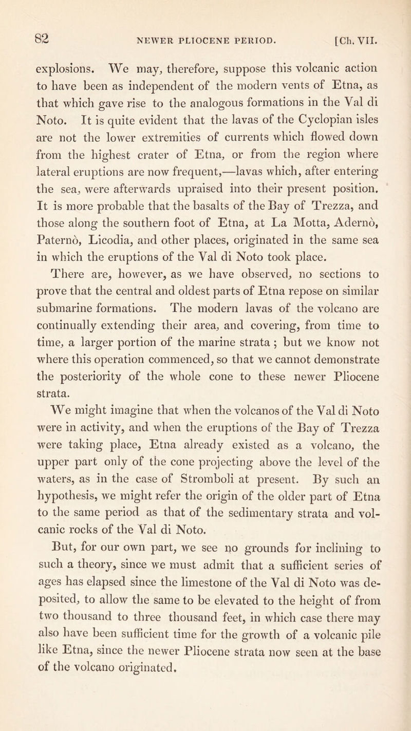 explosions. We may, therefore, suppose this volcanic action to have been as independent of the modern vents of Etna, as that which gave rise to the analogous formations in the Yal di Noto. It is quite evident that the lavas of the Cyclopian isles are not the lower extremities of currents which flowed down from the highest crater of Etna, or from the region where lateral eruptions are now frequent,—lavas which, after entering the sea, were afterwards upraised into their present position. It is more probable that the basalts of the Bay of Trezza, and those along the southern foot of Etna, at La Motta, Aderno, Paterno, Licodia, and other places, originated in the same sea in which the eruptions of the Val di Noto took place. There are, however, as we have observed, no sections to prove that the central and oldest parts of Etna repose on similar submarine formations. The modern lavas of the volcano are continually extending their area, and covering, from time to time, a larger portion of the marine strata ; but we know not where this operation commenced, so that we cannot demonstrate the posteriority of the whole cone to these newer Pliocene strata. We might imagine that when the volcanos of the Yaldi Noto were in activity, and when the eruptions of the Bay of Trezza were taking place, Etna already existed as a volcano, the upper part only of the cone projecting above the level of the waters, as in the case of Stromboli at present. By such an hypothesis, we might refer the origin of the older part of Etna to the same period as that of the sedimentary strata and vol¬ canic rocks of the Val di Noto. But, for our own part, we see no grounds for inclining to such a theory, since we must admit that a sufficient series of ages has elapsed since the limestone of the Yal di Noto was de¬ posited, to allow the same to be elevated to the height of from two thousand to three thousand feet, in which case there may also have been sufficient time for the growth of a volcanic pile like Etna, since the newer Pliocene strata now seen at the base of the volcano originated.