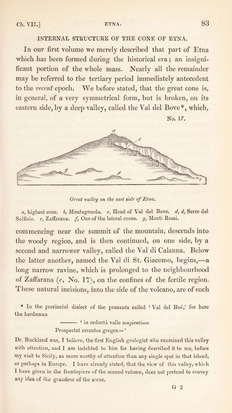 INTERNAL STRUCTURE OF THE CONE OF ETNA. In our first volume we merely described that part of Etna which has been formed during the historical era; an insigni¬ ficant portion of the whole mass. Nearly all the remainder may be referred to the tertiary period immediately antecedent to the recent epoch. We before stated, that the great cone is, in general, of a very symmetrical form, but is broken, on its eastern side, by a deep valley, called the Val del Bove*, which. No, 17. a a, highest cone, b, Montagnuola. c, Head of Val del Bove. d, d, Serre del Solfizio. e, Zaffarana. /, One of the lateral cones, g, Monti Rossi. commencing near the summit of the mountain, descends into the woody region, and is then continued, on one side, by a second and narrower valley, called the Val di Calanna. Below the latter another, named the Val di St. Giacomo, begins,—a long narrow ravine, which is prolonged to the neighbourhood of Zaffarana (<?, No. 17), on the confines of the fertile region. These natural incisions, into the side of the volcano, are of such * In the provincial dialect of the peasants called ‘ Val del Biie,’ for here the herdsman -- i in reducta valle viugientium Prospectat errantes greges.— ’ Dr. Bucldand was, I believe, the first English geologist who examined this valley with attention, and I am indebted to him for having described it to me, before my visit to Sicily, as more worthy of attention than any single spot in that island, or perhaps in Europe. I have already stated, that the view of this valley, which I have given in the frontispiece of the second volume, does not pretend to convey any idea of the grandeur of the scene, G 2