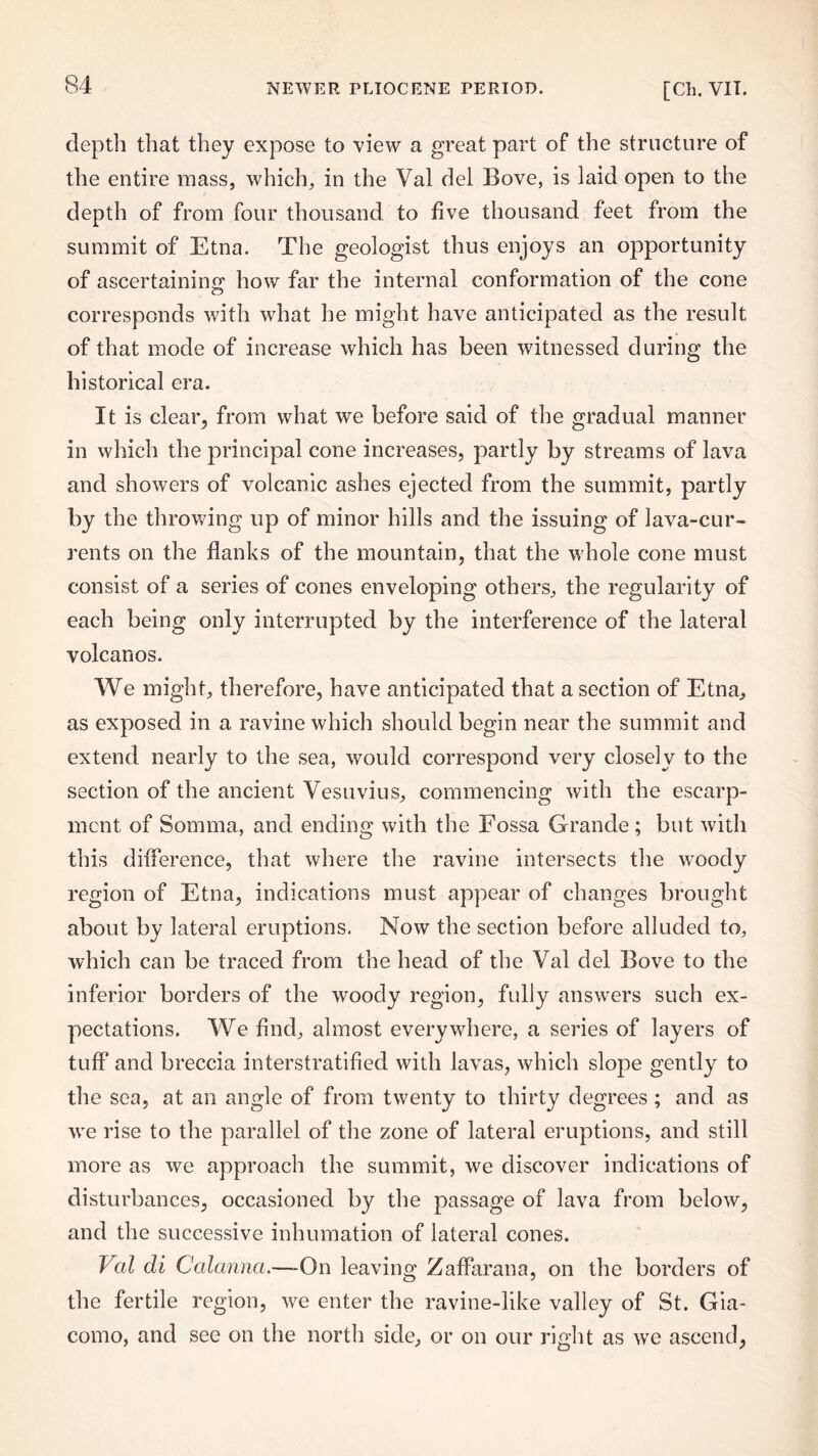 depth that they expose to view a great part of the structure of the entire mass, which, in the Val del Bove, is laid open to the depth of from four thousand to five thousand feet from the summit of Etna. The geologist thus enjoys an opportunity of ascertaining; how far the internal conformation of the cone corresponds with what he might have anticipated as the result of that mode of increase which has been witnessed during the historical era. It is clear, from what we before said of the gradual manner in which the principal cone increases, partly by streams of lava and showers of volcanic ashes ejected from the summit, partly by the throwing up of minor hills and the issuing of lava-cur¬ rents on the flanks of the mountain, that the whole cone must consist of a series of cones enveloping others, the regularity of each being only interrupted by the interference of the lateral volcanos. We might, therefore, have anticipated that a section of Etna, as exposed in a ravine which should begin near the summit and extend nearly to the sea, would correspond very closely to the section of the ancient Vesuvius, commencing with the escarp¬ ment of Somma, and ending with the Fossa Grande; but with this difference, that where the ravine intersects the woody region of Etna, indications must appear of changes brought about by lateral eruptions. Now the section before alluded to, which can be traced from the head of the Val del Bove to the inferior borders of the woody region, fully answers such ex¬ pectations. We find, almost everywhere, a series of layers of tuff and breccia interstratified with lavas, which slope gently to the sea, at an angle of from twenty to thirty degrees ; and as wre rise to the parallel of the zone of lateral eruptions, and still more as we approach the summit, we discover indications of disturbances, occasioned by the passage of lava from below, and the successive inhumation of lateral cones. Val di Calanna.—-On leaving Zaffarana, on the borders of the fertile region, we enter the ravine-like valley of St. Gia¬ como, and see on the north side, or on our right as wre ascend,