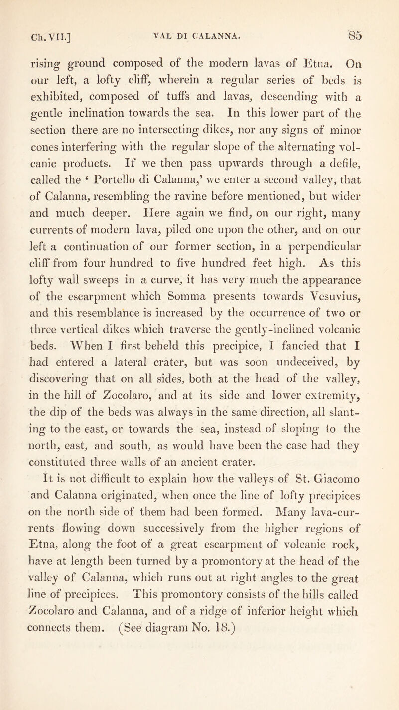 rising ground composed of the modern lavas of Etna. On our left, a lofty cliff, wherein a regular series of beds is exhibited, composed of tuffs and lavas, descending with a gentle inclination towards the sea. In this lower part of the section there are no intersecting dikes, nor any signs of minor cones interfering with the regular slope of the alternating vol¬ canic products. If we then pass upwards through a defile, called the ‘ Portello di Calanna,’ we enter a second valley, that of Calanna, resembling the ravine before mentioned, but wider and much deeper. Here again we find, on our right, many currents of modern lava, piled one upon the other, and on our left a continuation of our former section, in a perpendicular cliff* from four hundred to five hundred feet high. As this lofty wall sweeps in a curve, it has very much the appearance of the escarpment which Somma presents towards Vesuvius, and this resemblance is increased by the occurrence of two or three vertical dikes which traverse the gently-inclined volcanic beds. When I first beheld this precipice, I fancied that I had entered a lateral crater, but was soon undeceived, by discovering that on all sides, both at the head of the valley, in the hill of Zocolaro, and at its side and lower extremity, the dip of the beds was always in the same direction, all slant¬ ing to the east, or towards the sea, instead of sloping to the north, east, and south, as would have been the case had they constituted three walls of an ancient crater. It is not difficult to explain how the valleys of 8t. Giacomo and Calanna originated, when once the line of lofty precipices on the north side of them had been formed. Many lava-cur¬ rents flowing down successively from the higher regions of Etna, along the foot of a great escarpment of volcanic rock, have at length been turned by a promontory at the head of the valley of Calanna, which runs out at right angles to the great line of precipices. This promontory consists of the hills called Zocolaro and Calanna, and of a ridge of inferior height which connects them. (See diagram No. IS.)