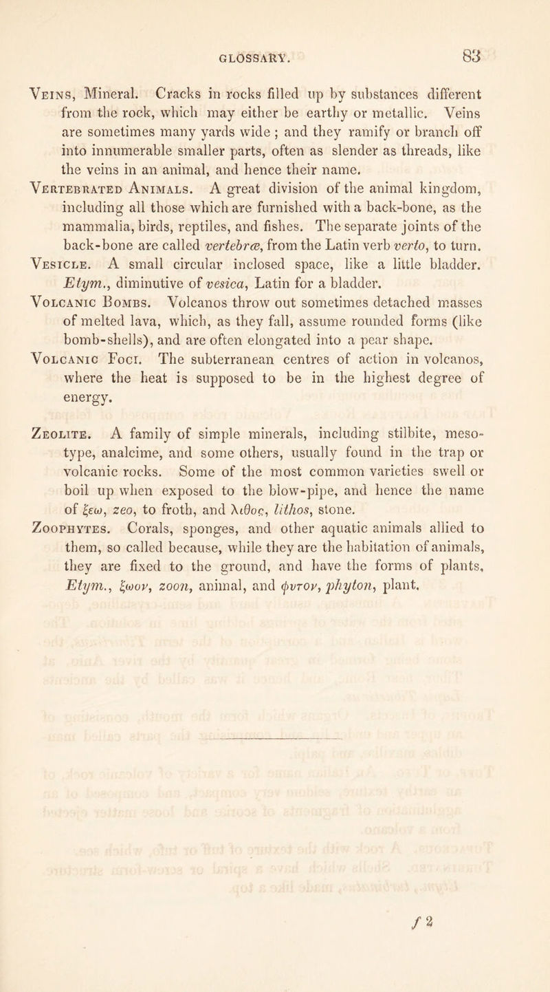 Veins, Mineral. Cracks in rocks filled up by substances different from the rock, which may either be earthy or metallic. Veins are sometimes many yards wide ; and they ramify or branch off into innumerable smaller parts, often as slender as threads, like the veins in an animal, and hence their name. Vertebrated Animals. A great division of the animal kingdom, including all those which are furnished with a back-bone, as the mammalia, birds, reptiles, and fishes. The separate joints of the back-bone are called vertebra, from the Latin verb verto, to turn. Vesicle. A small circular inclosed space, like a little bladder. Etym., diminutive of vesica, Latin for a bladder. Volcanic Bombs. Volcanos throw out sometimes detached masses of melted lava, which, as they fall, assume rounded forms (like bomb-shells), and are often elongated into a pear shape. Volcanic Foci. The subterranean centres of action in volcanos, where the heat is supposed to be in the highest degree of energy. Zeolite. A family of simple minerals, including stilbite, meso~ type, analcime, and some others, usually found in the trap or volcanic rocks. Some of the most common varieties swell or boil up when exposed to the blow-pipe, and hence the name of £eu>, zeo, to froth, and \l6oq, lithos, stone. Zoophytes. Corals, sponges, and other aquatic animals allied to them, so called because, while they are the habitation of animals, they are fixed to the ground, and have the forms of plants, Etym., faov, zoon, animal, and tyvrov, phyton, plant.