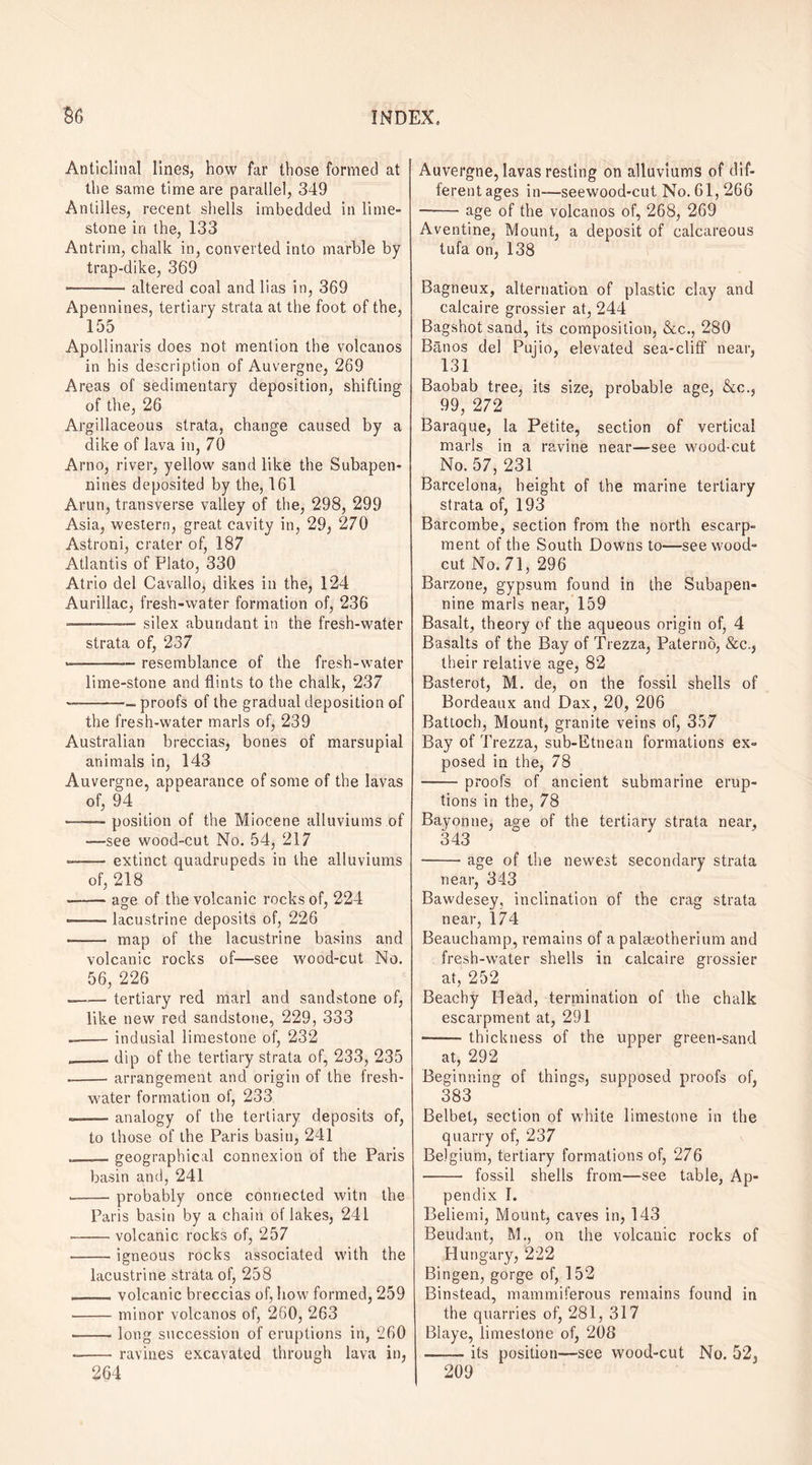 Anticlinal lines, how far those formed at the same time are parallel, 349 Antilles, recent shells imbedded in lime¬ stone in the, 133 Antrim, chalk in, converted into marble by trap-dike, 369 ——-- altered coal and lias in, 369 Apennines, tertiary strata at the foot of the, 155 Apollinaris does not mention the volcanos in his description of Auvergne, 269 Areas of sedimentary deposition, shifting of the, 26 Argillaceous strata, change caused by a dike of lava in, 70 Arno, river, yellow sand like the Subapen- nines deposited by the, 161 Arun, transverse valley of the, 298, 299 Asia, western, great cavity in, 29, 270 Astroni, crater of, 187 Atlantis of Plato, 330 Atrio del Cavallo, dikes in the, 124 Aurillac, fresh-water formation of, 236 ■- — -.- silex abundant in the fresh-water strata of, 237 —-resemblance of the fresh-water lime-stone and flints to the chalk, 237 ———■- proofs of the gradual deposition of the fresh-water marls of, 239 Australian breccias, bones of marsupial animals in, 143 Auvergne, appearance of some of the lavas of, 94 -— position of the Miocene alluviums of -—see wood-cut No. 54, 217 —— extinct quadrupeds in the alluviums of, 218 --age of the volcanic rocks of, 224 --lacustrine deposits of, 226 -- map of the lacustrine basins and volcanic rocks of—see w'ood-cut No. 56, 226 —.— tertiary red marl and sandstone of, like new red sandstone, 229, 333 --indusial limestone of, 232 ___ dip of the tertiary strata of, 233, 235 --arrangement and origin of the fresh¬ water formation of, 233 ——- analogy of the tertiary deposits of, to those of the Paris basin, 241 ,_geographical connexion of the Paris basin and, 241 --probably once connected witn the Paris basin by a chain of lakes, 241 -volcanic rocks of, 257 -igneous rocks associated with the lacustrine strata of, 258 __volcanic breccias of, how formed, 259 -minor volcanos of, 260, 263 -long succession of eruptions in, 260 --ravines excavated through lava in, 264 Auvergne, lavas resting on alluviums of dif¬ ferent ages in—seewood-cut No. 61, 266 -age of the volcanos of, 268, 269 Aventine, Mount, a deposit of calcareous tufa on, 138 Bagneux, alternation of plastic clay and calcaire grossier at, 244 Bagshot sand, its composition, &c., 280 Banos del Pujio, elevated sea-cliff near, 131 Baobab tree, its size, probable age, &c., 99, 272 Baraque, la Petite, section of vertical marls in a ravine near—see wood-cut No. 57, 231 Barcelona, height of the marine tertiary strata of, 193 Barcombe, section from the north escarp¬ ment of the South Downs to—see wood- cut No. 71, 296 Barzone, gypsum found in the Subapen- nine marls near, 159 Basalt, theory of the aqueous origin of, 4 Basalts of the Bay of Trezza, Paterno, &c., their relative age, 82 Basterot, M. de, on the fossil shells of Bordeaux and Dax, 20, 206 Battoch, Mount, granite veins of, 357 Bay of Trezza, sub-Etnean formations ex¬ posed in the, 78 -proofs of ancient submarine erup¬ tions in the, 78 Bayonne, age of the tertiary strata near, 343 -age of the newest secondary strata near, 343 Bawdesey, inclination of the crag strata near, 174 Beauchamp, remains of a palseotherium and fresh-water shells in calcaire grossier at, 252 Beachy Head, termination of the chalk escarpment at, 291 -thickness of the upper green-sand at, 292 Beginning of things, supposed proofs of, 383 Belbet, section of white limestone in the quarry of, 237 Belgium, tertiary formations of, 276 - fossil shells from—see table, Ap¬ pendix I. Beliemi, Mount, caves in, 143 Beudant, M., on the volcanic rocks of Hungary, 222 Bingen, gorge of, 152 Binstead, mammiferous remains found in the quarries of, 281, 317 Blaye, limestone of, 208 -its position—see wood-cut No. 52, 209