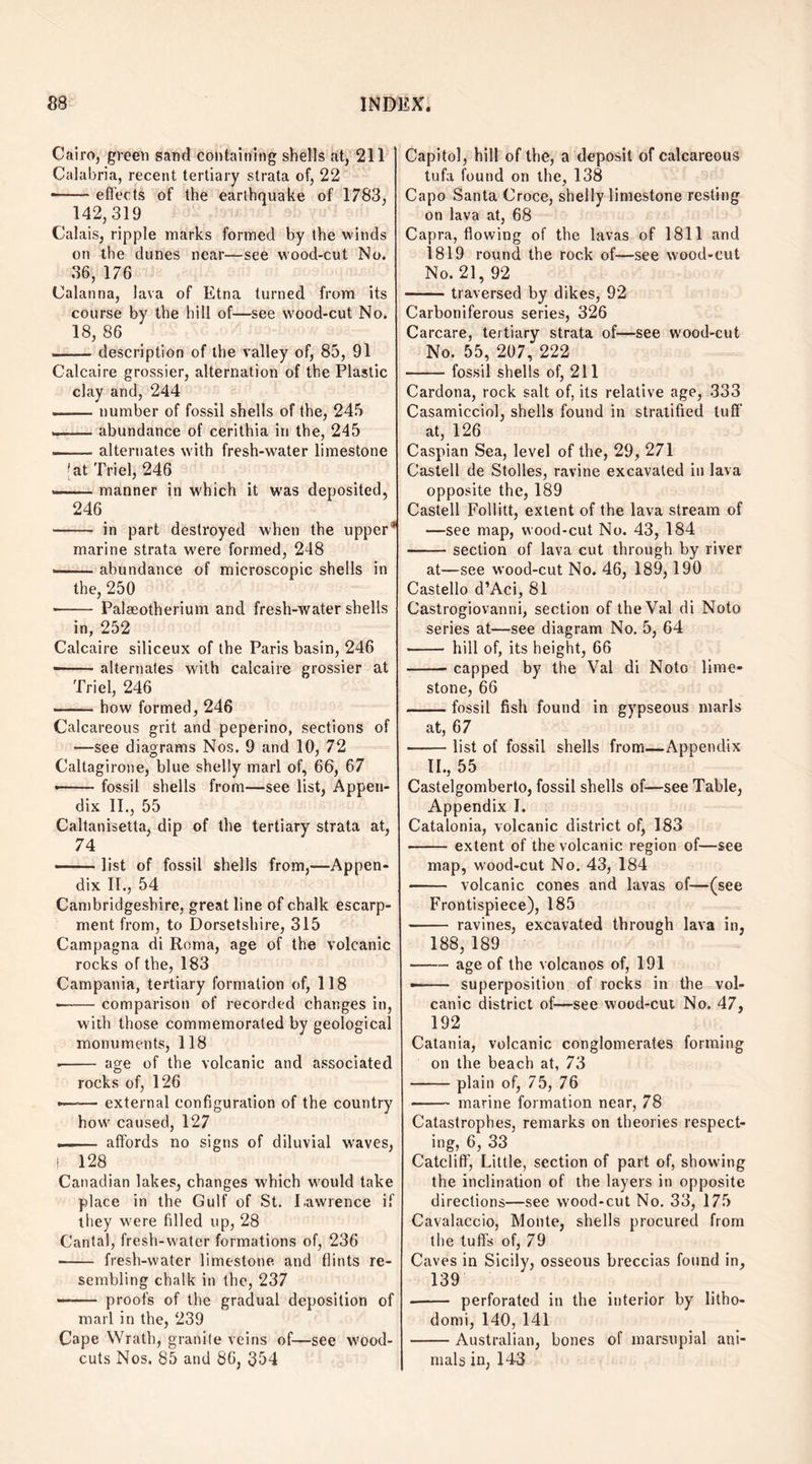 Cairo, green sand containing shells at, 211 Calabria, recent tertiary strata of, 22 --effects of the earthquake of 1783, 142,319 Calais, ripple marks formed by the winds on the dunes near—see wood-cut No. 36, 176 Calanna, lava of Etna turned from its course by the hill of—see wood-cut No. 18, 86 -description of the valley of, 85, 91 Calcaire grossier, alternation of the Plastic clay and, 244 — number of fossil shells of the, 245 .■■■ abundance of cerithia in the, 245 — alternates with fresh-water limestone *at Triel, 246 --manner in which it was deposited, 246 -- in part destroyed when the upper* marine strata were formed, 248 --abundance of microscopic shells in the, 250 -- Palaeotherium and fresh-water shells in, 252 Calcaire siliceux of the Paris basin, 246 --alternates with calcaire grossier at Triel, 246 -how formed, 246 Calcareous grit and peperino, sections of —see diagrams Nos. 9 and 10, 72 Caltagirone, blue shelly marl of, 66, 67 •-fossil shells from—see list, Appen¬ dix II., 55 Caltanisetta, dip of the tertiary strata at, 74 -list of fossil shells from,—Appen¬ dix II., 54 Cambridgeshire, great line of chalk escarp¬ ment from, to Dorsetshire, 315 Campagna di Roma, age of the volcanic rocks of the, 183 Campania, tertiary formation of, 118 -comparison of recorded changes in, with those commemorated by geological monuments, 118 ■ - age of the volcanic and associated rocks of, 126 —-— external configuration of the country how caused, 127 -- affords no signs of diluvial waves, i 128 Canadian lakes, changes which would take place in the Gulf of St. Lawrence if they were filled up, 28 Cantal, fresh-water formations of, 236 ■ - fresh-water limestone and flints re¬ sembling chalk in the, 237 - proofs of the gradual deposition of marl in the, 239 Cape Wrath, granite veins of—see wood- cuts Nos. 85 and 86, 354 Capitol, hill of the, a deposit of calcareous tufa found on the, 138 Capo Santa Croce, shelly limestone resting on lava at, 68 Capra, flowing of the lavas of 1811 and 1819 round the rock of—see wood-cut No. 21, 92 -traversed by dikes, 92 Carboniferous series, 326 Carcare, tertiary strata of—see w’ood-cut No. 55, 207, 222 -fossil shells of, 211 Cardona, rock salt of, its relative age, 333 Casamicciol, shells found in stratified tuff at, 126 Caspian Sea, level of the, 29, 271 Castell de Stolles, ravine excavated in lava opposite the, 189 Castell Follitt, extent of the lava stream of —see map, wood-cut No. 43, 184 -section of lava cut through by river at—see wood-cut No. 46, 189, 190 Castello d’Aci, 81 Castrogiovanni, section of theVal di Noto series at—see diagram No. 5, 64 - hill of, its height, 66 -capped by the Val di NotG lime¬ stone, 66 -fossil fish found in gypseous marls at, 67 -list of fossil shells from—Appendix II., 55 Castelgomberto, fossil shells of—see Table, Appendix I. Catalonia, volcanic district of, 183 -extent of the volcanic region of—see map, wood-cut No. 43, 184 - volcanic cones and lavas of—(see Frontispiece), 185 - ravines, excavated through lava in, 188,189 -age of the volcanos of, 191 •- superposition of rocks in the vol¬ canic district of—see wood-cut No. 47, 192 Catania, volcanic conglomerates forming on the beach at, 73 -plain of, 75, 76 - marine formation near, 78 Catastrophes, remarks on theories respect¬ ing, 6, 33 Catcliff, Little, section of part of, showing the inclination of the layers in opposite directions—see wood-cut No. 33, 175 Cavalaccio, Monte, shells procured from the tuff’s of, 79 Caves in Sicily, osseous breccias found in, 139 -perforated in the interior by litho- domi, 140, 141 -Australian, bones of marsupial ani¬ mals in, 143
