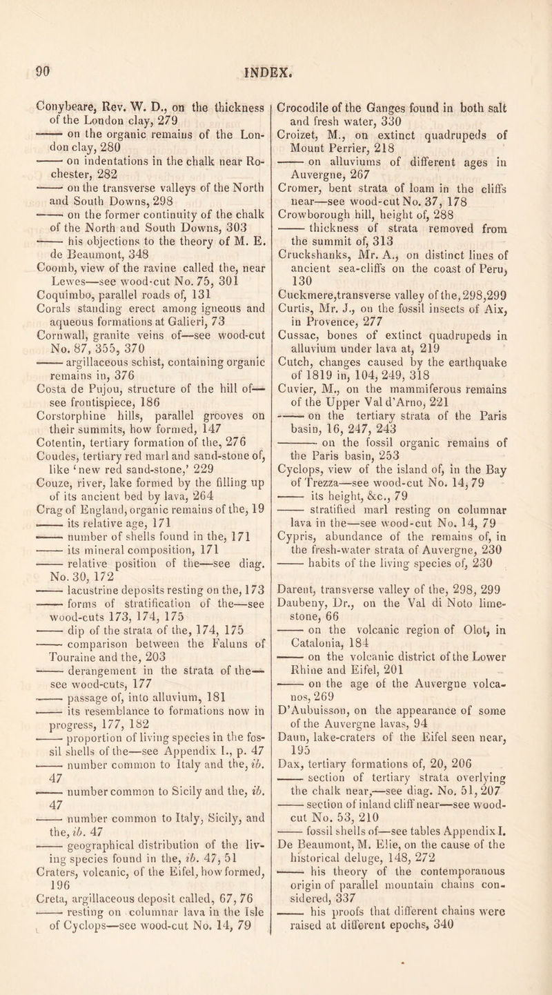 Conybeare, Rev. W. D., on the thickness of the London clay, 279 -on the organic remains of the Lon¬ don clay, 280 --on indentations in the chalk near Ro¬ chester, 282 --on the transverse valleys of the North and South Downs, 298 -—- on the former continuity of the chalk of the North and South Downs, 303 -- his objections to the theory of M. E. de Beaumont, 348 Coomb, view of the ravine called the, near Lewes—see wood-cut No. 75, 301 Coquimbo, parallel roads of, 131 Corals standing erect among igneous and aqueous formations at Galieri, 73 Cornwall, granite veins of—see wood-cut No. 87, 355, 370 --argillaceous schist, containing organic remains in, 376 Costa de Pujou, structure of the hill of— see frontispiece, 186 Corstorphine hills, parallel grooves on their summits, how formed, 147 Cotentin, tertiary formation of the, 276 Coudes, tertiary red marl and sand-stone of, like ‘new red sand-stone,’ 229 Couze, river, lake formed by the filling up of its ancient bed by lava, 264 Crag of England, organic remains of the, 19 --its relative age, 171 --number of shells found in the, 171 -its mineral composition, 171 --relative position of the—see diag. No. 30, 172 -—— lacustrine deposits resting on the, 173 --forms of stratification of the—see wood-cuts 173, 174, 175 -dip of the strata of the, 174, 175 --comparison between the Faluns of Touraine and the, 203 —-derangement in the strata of the— see wood-cuts, 177 —— passage of, into alluvium, 181 -- its resemblance to formations now in progress, 177, 182 --- proportion of living species in the fos¬ sil shells of the—see Appendix L, p. 47 --- number common to Italy and the, ib. 47 —— number common to Sicily and the, ib. 47 -number common to Italy, Sicily, and the, ib. 47 -geographical distribution of the liv¬ ing species found in the, ib. 47, 51 Craters, volcanic, of the Eifel, how formed, 196 Greta, argillaceous deposit called, 67, 76 -resting on columnar lava in the Isle of Cyclops—see wood-cut No. 14, 79 Crocodile of the Ganges found in both salt and fresh water, 330 Croizet, M., on extinct quadrupeds of Mount Perrier, 218 -on alluviums of different ages in Auvergne, 267 Cromer, bent strata of loam in the cliffs near—see wood-cut No. 37, 178 Crowborough hill, height of, 288 -thickness of strata removed from the summit of, 313 Cruckshanks, Mr. A., on distinct lines of ancient sea-cliffs on the coast of Peru, 130 Cuckmere,transverse valley of the, 298,299 Curtis, Mr. J., on the fossil insects of Aix, in Provence, 277 Cussac, bones of extinct quadrupeds in alluvium under lava at, 219 Cutch, changes caused by the earthquake of 1819 in, 104, 249, 318 Cuvier, M., on the mammiferous remains of the Upper Vald’Arno, 221 -- on the tertiary strata of the Paris basin, 16, 247, 243 -on the fossil organic remains of the Paris basin, 253 Cyclops, view of the island of, in the Bay of Trezza—see wood-cut No. 14,79 - its height, &c., 79 - stratified marl resting on columnar lava in the—see wood-cut No. 14, 79 Cypris, abundance of the remains of, in the fresh-water strata of Auvergne, 230 -habits of the living species of, 230 Darent, transverse valley of the, 298, 299 Daubeny, Dr., on the Val di Noto lime¬ stone, 66 -on the volcanic region of dot, in Catalonia, 184 -on the volcanic district of the Lower Rhine and Eifel, 201 ■-on the age of the Auvergne volca¬ nos, 269 D’Aubuisson, on the appearance of some of the Auvergne lavas, 94 Daun, lake-craters of the Eifel seen near, 195 Dax, tertiary formations of, 20, 206 -section of tertiary strata overlying the chalk near,—see diag. No. 51,207 -section of inland cliff near—-see wood- cut No. 53, 210 -fossil shells of—see tables Appendix I. De Beaumont, M. Elie, on the cause of the historical deluge, 148, 272 •- his theory of the contemporanous origin of parallel mountain chains con¬ sidered, 337 . his proofs that different chains were raised at different epochs, 340