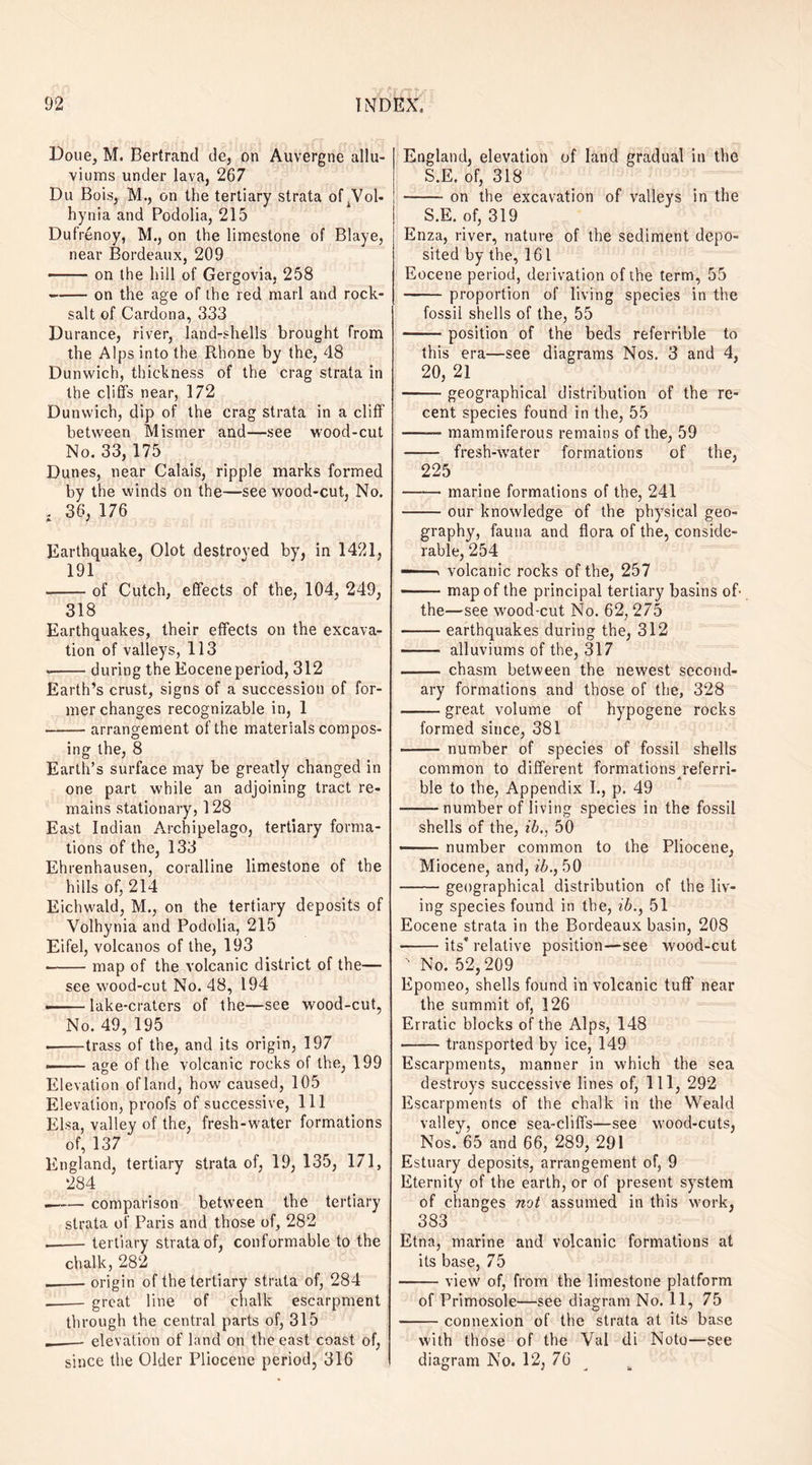 Doue, M. Bertrand de, on Auvergne allu¬ viums under lava, 267 Du Bois, M., on the tertiary strata of .Vol- hynia and Podolia, 215 Dufrenoy, M., on the limestone of Blaye, near Bordeaux, 209 —— on the hill of Gergovia, 258 -on the age of the red marl and rock- salt of Cardona, 333 Durance, river, land-shells brought from the Alps into the Pthone by the, 48 Dunwich, thickness of the crag strata in the cliff’s near, 172 Dunwich, dip of the crag strata in a cliff between Mismer and—see wood-cut No. 33, 175 Dunes, near Calais, ripple marks formed by the winds on the—see wood-cut, No. , 36, 176 A J Earthquake, Olot destroved by, in 1421, 191 -of Cutch, effects of the, 104, 249, 318 Earthquakes, their effects on the excava¬ tion of valleys, 113 .-during the Eocene period, 312 Earth’s crust, signs of a succession of for¬ mer changes recognizable in, 1 -arrangement of the materials compos¬ ing the, 8 Earth’s surface may be greatly changed in one part while an adjoining tract re¬ mains stationary, 128 East Indian Archipelago, tertiary forma¬ tions of the, 133 Ehrenhausen, coralline limestone of the hills of, 214 Eichwald, M., on the tertiary deposits of Volhynia and Podolia, 215 Eifel, volcanos of the, 193 •-map of the volcanic district of the— see wood-cut No. 48, 194 ■-lake-craters of the—see wood-cut, No. 49, 195 .-trass of the, and its origin, 197 ——- age of the volcanic rocks of the, 199 Elevation of land, how caused, 105 Elevation, proofs of successive, 111 Elsa, valley of the, fresh-water formations of, 137 England, tertiary strata of, 19, 135, 171, 284 .-comparison between the tertiary strata of Paris and those of, 282 .-- tertiary strata of, conformable to the chalk, 282 _origin of the tertiary strata of, 284 _great line of chalk escarpment through the central parts of, 315 ._- elevation of land on the east coast of, since the Older Pliocene period, 316 England, elevation of land gradual in the S.E. of, 318 -on the excavation of valleys in the S.E. of, 319 Enza, river, nature of the sediment depo¬ sited by the, 161 Eocene period, derivation of the term, 55 -proportion of living species in the fossil shells of the, 55 —— position of the beds referable to this era—see diagrams Nos. 3 and 4, 20, 21 -geographical distribution of the re¬ cent species found in the, 55 —— mammiferous remains of the, 59 - fresh-water formations of the, 225 -marine formations of the, 241 -our knowledge of the physical geo¬ graphy, fauna and flora of the, conside¬ rable, 254 —— > volcanic rocks of the, 257 -map of the principal tertiary basins oh the—see wood-cut No. 62, 275 -earthquakes during the, 312 - alluviums of the, 317 - chasm between the newest second¬ ary formations and those of the, 328 -great volume of hypogene rocks formed since, 381 - number of species of fossil shells common to different formations referri- A ble to the, Appendix I., p. 49 -number of living species in the fossil shells of the, ib., 50 —— number common to the Pliocene, Miocene, and, ib., 50 -geographical distribution of the liv¬ ing species found in the, ib., 51 Eocene strata in the Bordeaux basin, 208 -its’ relative position—see wood-cut ' No. 52,209 Epomeo, shells found in volcanic tuff near the summit of, 126 Erratic blocks of the Alps, 148 -transported by ice, 149 Escarpments, manner in which the sea destroys successive lines of, 111, 292 Escarpments of the chalk in the Weald valley, once sea-cliffs—see wood-cuts, Nos. 65 and 66, 289, 291 Estuary deposits, arrangement of, 9 Eternity of the earth, or of present system of changes not assumed in this work, 383 Etna, marine and volcanic formations at its base, 75 -view of, from the limestone platform of Primosole—see diagram No. 11, 75 -connexion of the strata at its base with those of the Val di Noto—see diagram No. 12, 76