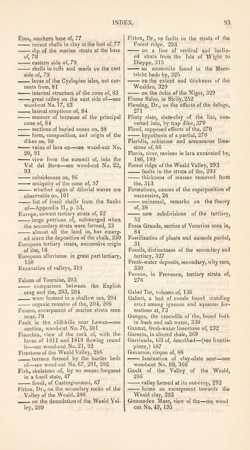 Etna, southern base of, 77 —— recent shells in clay at the foot of, 77 -dip of the marine strata at the base of, 78 ■ -eastern side of, 78 -shells in tuffs and marls on the east side of, 79 ■ ■ lavas of the Cyclopian isles, not cur¬ rents from, 81 —— internal structure of the cone of, 83 -great valley on the east side of—see wood-cut No. 17, 83 —— lateral eruptions of, 84 -—— manner of increase of the principal cone of, 84 • -sections of buried cones on, 88 — form, composition, and origin of the dikes on, 90 * -veins of lava on—see wood-cut No. 20, 91 --view from the summit of, into the Vat del Bove—see wood-cut No. 22, 93 —- subsidences on, 96 - antiquity of the cone of, 97 -—- whether signs of diluvial waves are observable on, 101 -list of fossil shells from the flanks of—Appendix II., p. 53, Europe, uewest tertiary strata of, 22 —— large portions of, submerged when the secondary strata were formed, 23 -almost, all the land in, has emerg¬ ed since the deposition of the chalk, 330 European tertiary strata, successive origin of the, 18 European alluviums in great part tertiary, 150 Excavation of valleys, 319 Faluns of Touraine, 203 -- comparison between the English crag and the, 203, 204 - were formed in a shallow sea, 204 -organic remains of the, 204, 206 Fasano, escarpment of marine strata seen near, 78 Fault in the cliff-hills near Lewes—see section, wood-cut No. 76, 301 Finochio, view of the rock of, with the lavas of 1811 and 1819 flowing round it—see wood-cut No. 21, 92 Firestone of the Weald Valley, 286 _terrace formed by the harder beds of—see wood cut No. 67, 291, 292 Fish, skeletons of, by no means frequent in a fossil state, 47 -fossil, of Castrogiovanni, 67 Fitton, Dr., on the secondary rocks of the Valley of the Weald, 286 -on the denudation of the Weald Val¬ ley, 289 Fitton, Dr., on faults in the strata of the Forest ridge, 293 - on a line of vertical and inclin¬ ed strata from the Isle of Wight to Dieppe, 315 —— an ammonite found in the Maes- tricht beds by, 325 . - on the extent and thickness of the Wealden, 329 -on the delta of the Niger, 329 Fiume Salso, in Sicily, 252 Fleming, Dr., on the effects of the deluge, 271 Flinty slate, slate-clay of the lias, con¬ verted into, by trap dike, 370 Flood, supposed effects of the, 270 -hypothesis of a partial, 270 Floridia, schistose and arenaceous lime¬ stone of, 66 Fluvia, river, ravines in lava excavated bv, 186, 189 Forest ridge of the Weald Valley, 293 -faults in the strata of the, 293 -thickness of masses removed from the, 313 Formations, causes of the superposition of successive, 26 —— universal, remarks on the theory of, 38 -new subdivisions of the tertiary, 52 Fossa Grande, section of Vesuvius seen in, 84 Fossilization of plants and animals partial, 31 Fossils, distinctness of the secondary and tertiary, 327 Fresh-water deposits, secondary, why rare, 330 Fuveau, in Provence, tertiary strata of, 276 Gabel Tor, volcano of, 136 Galieri, a bed of corals found standing erect among igneous and aqueous for¬ mations at, 73 Ganges, the crocodile of the, found both in fresh and saltwater, 330 Gannat, fresh-water limestone of, 232 Garnets, in altered shale, 369 Garrinada, hill of, described—(see frontis¬ piece,) 18 7 Gavarnie, cirque of, 88 —- lamination of clay-slate near—see wood-cut No. 89, 366 Gault of the Valley of the Weald, 286 -valley formed at its out-crop, 292 —— forms an escarpment towards the Weald clay, 293 Gemunden Maar, view of the—see wood cut No, 49, 195