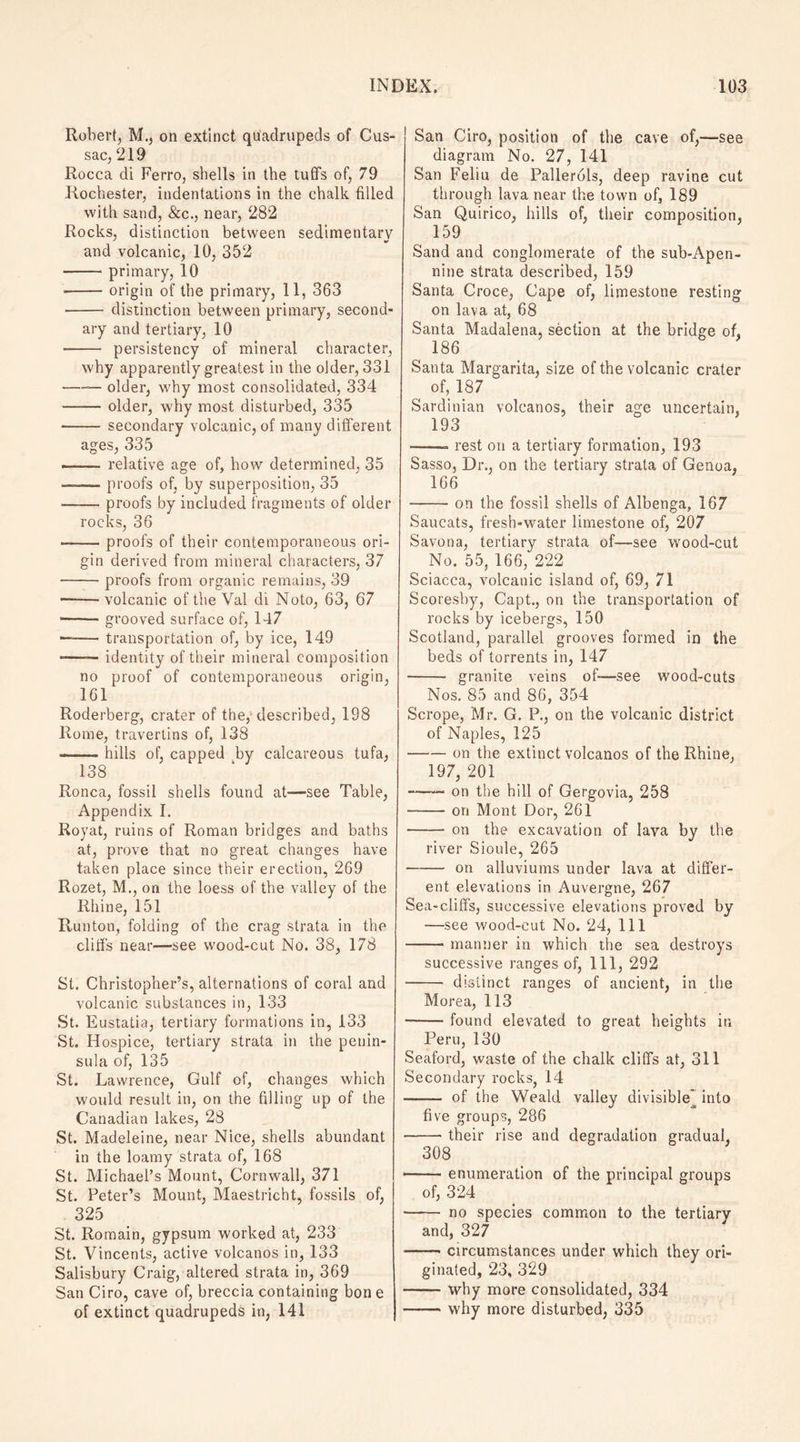 Robert, M., on extinct quadrupeds of Cus- sac, 219 Rocca di Ferro, shells in the tuffs of, 79 Rochester, indentations in the chalk filled with sand, &c., near, 282 Rocks, distinction between sedimentary and volcanic, 10, 352 -primary, 10 -origin of the primary, 11, 363 - distinction between primary, second¬ ary and tertiary, 10 • - persistency of mineral character, why apparently greatest in the older, 331 -— older, why most consolidated, 334 —— older, why most disturbed, 335 - secondary volcanic, of many different ages, 335 -- relative age of, how determined, 35 — -proofs of, by superposition, 35 -proofs by included fragments of older rocks, 36 -proofs of their contemporaneous ori¬ gin derived from mineral characters, 37 -proofs from organic remains, 39 • -- volcanic of the Val di Noto, 63, 67 -- grooved surface of, 147 — -transportation of, by ice, 149 -—— identity of their mineral composition no proof of contemporaneous origin, 161 Roderberg, crater of the, described, 198 Rome, travertins of, 138 -hills of, capped by calcareous tufa, 138 Ronca, fossil shells found at-—see Table, Appendix I. Royat, ruins of Roman bridges and baths at, prove that no great changes have taken place since their erection, 269 Rozet, M., on the loess of the valley of the Rhine, 151 Runton, folding of the crag strata in the cliffs near—see wood-cut No. 38, 178 St. Christopher’s, alternations of coral and volcanic substances in, 133 St. Eustatia, tertiary formations in, 133 St. Hospice, tertiary strata in the penin¬ sula of, 135 St. Lawrence, Gulf of, changes which would result in, on the filling up of the Canadian lakes, 28 St. Madeleine, near Nice, shells abundant in the loamy strata of, 168 St. Michael’s Mount, Cornwall, 371 St. Peter’s Mount, Maestricht, fossils of, 325 St. Romain, gypsum worked at, 233 St. Vincents, active volcanos in, 133 Salisbury Craig, altered strata in, 369 San Ciro, cave of, breccia containing bon e of extinct quadrupeds in, 141 San Ciro, position of the cave of,—see diagram No. 27, 141 San Feliu de Pallerols, deep ravine cut through lava near the town of, 189 San Quirico, hills of, their composition, 159 Sand and conglomerate of the sub-Apen- nine strata described, 159 Santa Croce, Cape of, limestone resting on lava at, 68 Santa Madalena, section at the bridge of, 186 Santa Margarita, size of the volcanic crater of, 187 Sardinian volcanos, their age uncertain, 193 ——- rest on a tertiary formation, 193 Sasso, Dr., on the tertiary strata of Genoa, 166 -on the fossil shells of Albenga, 167 Saucats, fresh-water limestone of, 207 Savona, tertiary strata of—see wood-cut No. 55, 166, 222 Sciacca, volcanic island of, 69, 71 Scoresby, Capt., on the transportation of rocks by icebergs, 150 Scotland, parallel grooves formed in the beds of torrents in, 147 - granite veins of—see wood-cuts Nos. 85 and 86, 354 Scrope, Mr. G. P., on the volcanic district of Naples, 125 -on the extinct volcanos of the Rhine, 197, 201 -- on the hill of Gergovia, 258 -on Mont Dor, 261 - on the excavation of lava by the river Sioule, 265 -on alluviums under lava at differ¬ ent elevations in Auvergne, 267 Sea-cliffs, successive elevations proved by —see wood-cut No. 24, 111 —— manner in which the sea destroys successive ranges of, 111, 292 - distinct ranges of ancient, in the Morea, 113 -found elevated to great heights in Peru, 130 Seaford, waste of the chalk cliffs at, 311 Secondary rocks, 14 - of the Weald valley divisible* into five groups, 286 -their rise and degradation gradual, 308 ■ enumeration of the principal groups of, 324 - no species common to the tertiary and, 327 -circumstances under which they ori¬ ginated, 23, 329 -why more consolidated, 334 -why more disturbed, 335