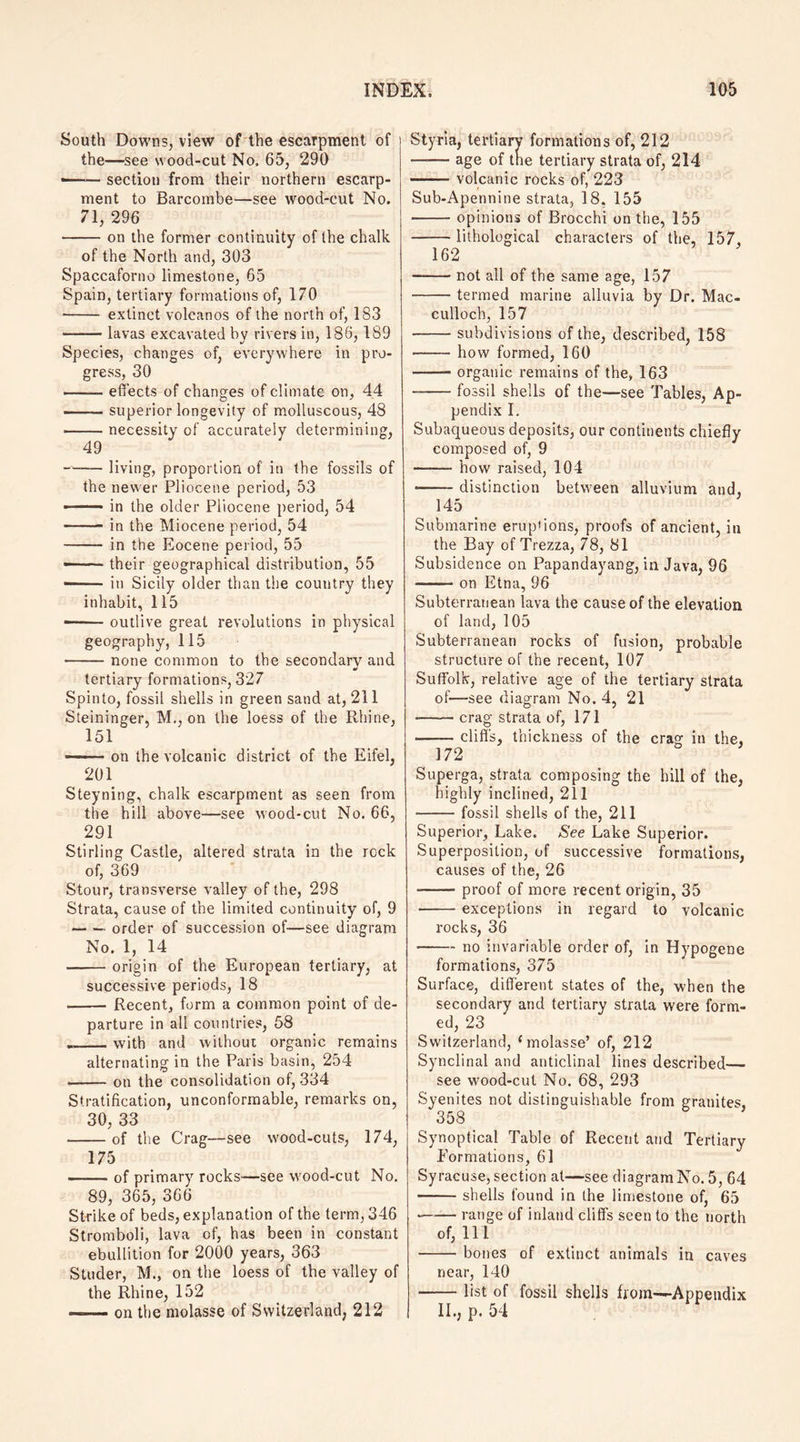 South Downs, view of the escarpment of the—see wood-cut No. 65, 290 • -section from their northern escarp¬ ment to Barcombe—see wood-cut No. 71, 296 -on the former continuity of the chalk of the North and, 303 Spaccaforno limestone, 65 Spain, tertiary formations of, 170 • - extinct volcanos of the north of, 183 -lavas excavated by rivers in, 186,189 Species, changes of, everywhere in pro¬ gress, 30 —- effects of changes of climate on, 44 -superior longevity of molluscous, 48 -necessity of accurately determining, 49 -—— living, proportion of in the fossils of the newer Pliocene period, 53 ■-in the older Pliocene period, 54 -in the Miocene period, 54 - in the Eocene period, 55 «— ■ their geographical distribution, 55 ——— in Sicily older than the country they inhabit, 115 —— outlive great revolutions in physical geography, 115 -none common to the secondary and a' tertiary formations, 327 Spinto, fossil shells in green sand at, 211 Steininger, M., on the loess of the Rhine, 151 ■ on the volcanic district of the Eifel, 201 Steyning, chalk escarpment as seen from the hill above—see wood-cut No. 66, 291 Stirling Castle, altered strata in the rock of, 369 Stour, transverse valley of the, 298 Strata, cause of the limited continuity of, 9 -order of succession of-—see diagram No. 1, 14 -origin of the European tertiary, at successive periods, 18 -Recent, form a common point of de¬ parture in all countries, 58 __vvith and without organic remains alternating in the Paris basin, 254 -on the consolidation of, 334 Stratification, unconformable, remarks on, 30, 33 -of the Crag—see wood-cuts, 174, 175 -of primary rocks—see wood-cut No. 89, 365, 366 Strike of beds, explanation of the term, 346 Stromboli, lava of, has been in constant ebullition for 2000 years, 363 Studer, M., on the loess of the valley of the Rhine, 152 -on the molasse of Switzerland, 212 Styria, tertiary formations of, 212 -age of the tertiary strata of, 214 --volcanic rocks of, 223 Sub-Apennine strata, 18. 155 -opinions of Brocchi on the, 155 -lithological characters of the, 157, 162 -not all of the same age, 157 -termed marine alluvia by Dr. Mac- cullocb, 157 -subdivisions of the, described, 158 -how formed, 160 -organic remains of the, 163 --fossil shells of the—see Tables, Ap¬ pendix I. Subaqueous deposits, our continents chiefly composed of, 9 -- how raised, 104 -- distinction between alluvium and, 145 Submarine erup'ions, proofs of ancient, in the Bay of Trezza, 78, 81 Subsidence on Papandayang, in Java, 96 -on Etna, 96 Subterranean lava the cause of the elevation of land, 105 Subterranean rocks of fusion, probable structure of the recent, 107 Suffolk, relative age of the tertiary strata of—see diagram No. 4, 21 -crag strata of, 171 -cliffs, thickness of the crag in the. 172 Superga, strata composing the hill of the, highly inclined, 211 -fossil shells of the, 211 Superior, Lake. See Lake Superior. Superposition, of successive formations, causes of the, 26 -- proof of more recent origin, 35 -exceptions in regard to volcanic rocks, 36 -no invariable order of, in Hypogene formations, 375 Surface, different states of the, when the secondary and tertiary strata were form¬ ed, 23 Switzerland, ( molasse’ of, 212 Synclinal and anticlinal lines described— see wood-cut No. 68, 293 Syenites not distinguishable from granites, 358 Synoptical Table of Recent and Tertiary Formations, 61 Syracuse, section at—see diagram No. 5, 64 -shells found in the limestone of, 65 *-range of inland cliffs seen to the north of, 11 1 -bones of extinct animals in caves near, 140 -list of fossil shells from—Appendix II., P. 54