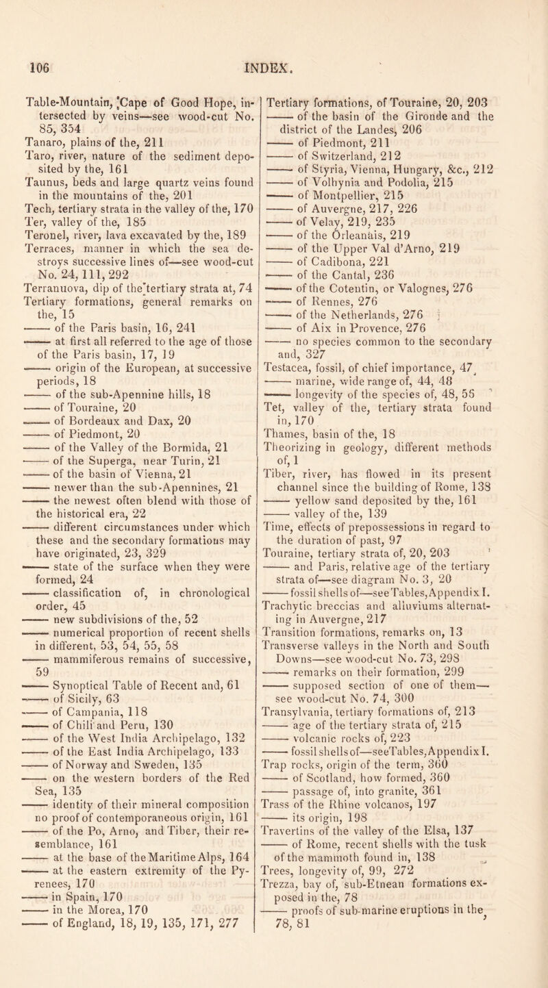 Table-Mountain, [Cape of Good Hope, in¬ tersected by veins—see wood-cut No. 85, 354 Tanaro, plains of the, 211 Taro, river, nature of the sediment depo¬ sited by the, 161 Taunus, beds and large quartz veins found in the mountains of the, 201 Tech, tertiary strata in the valley of the, 170 Ter, valley of the, 185 Teronel, river, lava excavated by the, 189 Terraces, manner in which the sea de¬ stroys successive lines of—see wood-cut No. 24, 111,292 Terranuova, dip of the[tertiary strata at, 74 Tertiary formations, general remarks on the, 15 -of the Paris basin, 16, 241 --at first all referred to the age of those of the Paris basin, 17, 19 ——• origin of the European, at successive periods, 18 --of the sub-Apennine hills, 18 -of Touraine, 20 --of Bordeaux and Dax, 20 -of Piedmont, 20 -of the Valley of the Bormida, 21 • -of the Superga, near Turin, 21 • -of the basin of Vienna, 21 -newer than the sub-Apennines, 21 -the newest often blend with those of the historical era, 22 --different circumstances under which these and the secondary formations may have originated, 23, 329 —— state of the surface when they were formed, 24 -classification of, in chronological order, 45 -new subdivisions of the, 52 -.numerical proportion of recent shells in different, 53, 54, 55, 58 -mammiferous remains of successive, 59 —— Synoptical Table of Recent and, 61 -of Sicily, 63 -of Campania, 118 —— of Chili'and Peru, 130 • - of the West India Archipelago, 132 -of the East India Archipelago, 133 -of Norway and Sweden, 135 - on the western borders of the Red Sea, 135 -identity of their mineral composition no proof of contemporaneous origin, 161 -of the Po, Arno, and Tiber, their re¬ semblance, 161 -at the base of theMaritime Alps, 164 --at the eastern extremity of the Py¬ renees, 170 -in Spain, 170 -in the Morea, 170 -of England, 18, 19, 135, 171, 277 Tertiary formations, of Touraine, 20, 203 -of the basin of the Gironde and the district of the Landes, 206 -of Piedmont, 211 -of Switzerland, 212 -of Styria, Vienna, Hungary, &c., 212 -of Volhynia and Podolia, 215 -of Montpellier, 215 --of Auvergne, 217, 226 -ofVelay, 219, 235 •-of the Orleanais, 219 -of the Upper Val d’Arno, 219 -of Cadibona, 221 -—— of the Cantal, 236 — 1 ■■ of the Cotentin, or Valognes, 276 —-— of Rennes, 276 •—— of the Netherlands, 276 ] - -of Aix in Provence, 276 -no species common to the secondary and, 327 Testacea, fossil, of chief importance, 47^ --marine, wide range of, 44, 48 —■— - longevity of the species of, 48, 56 Tet, valley of the, tertiary strata found in, 170 Thames, basin of the, 18 Theorizing in geology, different methods of,l Tiber, river, has flowed in its present channel since the building of Rome, 133 —— yellow sand deposited by the, 161 -■ valley of the, 139 Time, effects of prepossessions in regard to the duration of past, 97 Touraine, tertiary strata of, 20, 203 -and Paris, relative age of the tertiary strata of—see diagram No. 3, 20 -fossil shells of—see Tables, Appendix I. Trachytic breccias and alluviums alternat¬ ing in Auvergne, 217 Transition formations, remarks on, 13 Transverse valleys in the North and South Downs—see wood-cut No. 73, 29S —— remarks on their formation, 299 -supposed section of one of them— see wood-cut No. 74, 300 Transylvania, tertiary formations of, 213 -age of the tertiary strata of, 215 -- volcanic rocks of, 223 -fossil shells of—seeTables, Appendix I. Trap rocks, origin of the term, 360 -of Scotland, how formed, 360 -passage of, into granite, 361 Trass of the Rhine volcanos, 197 -its origin, 198 Travertins of the valley of the Elsa, 137 -of Rome, recent shells with the tusk of the mammoth found in, 138 Trees, longevity of, 99, 272 Trezza, bay of, sub-Etnean formations ex¬ posed in the, 78 -proofs of sub marine eruptions in the 78, 81 ’