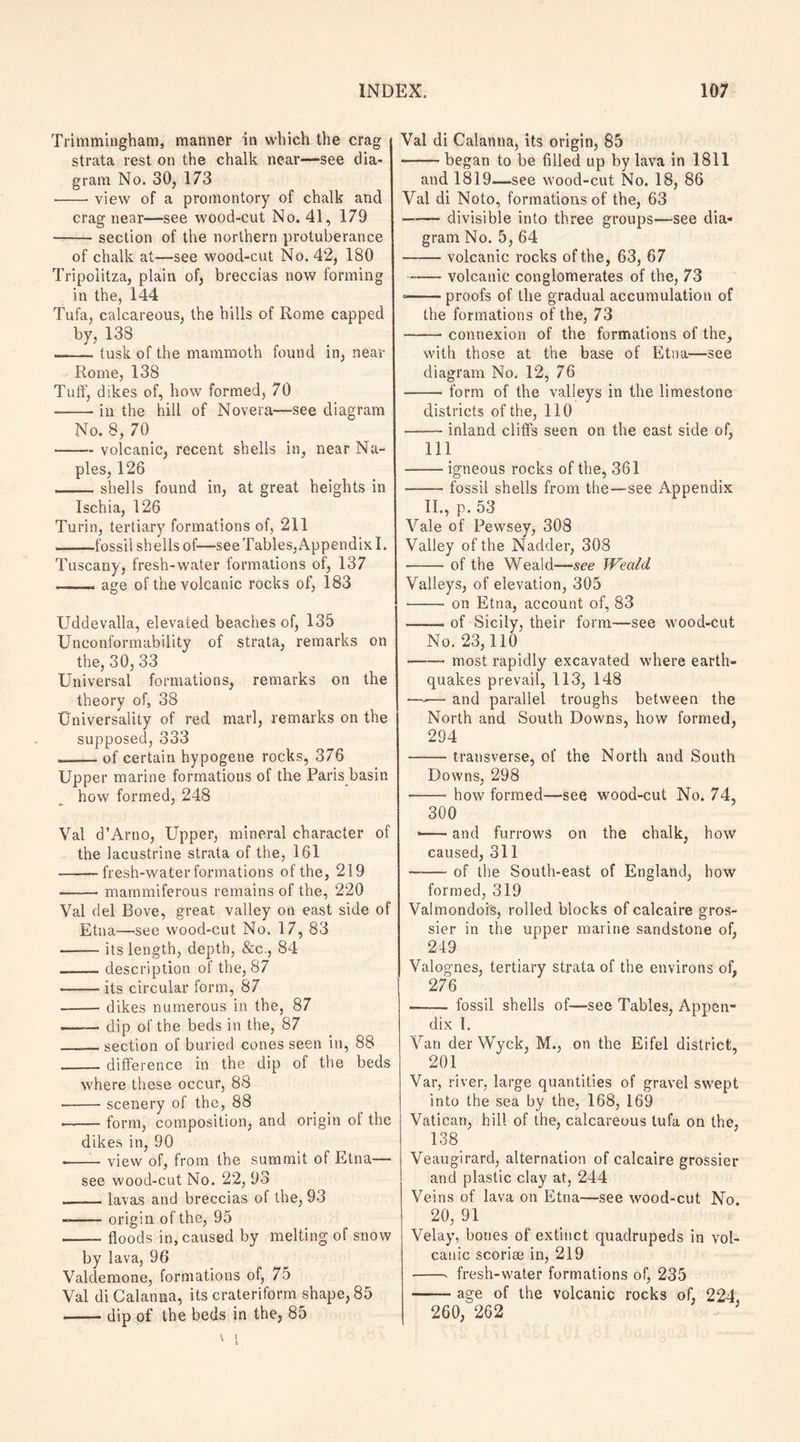 Trimmingham, manner in which the crag strata rest on the chalk near—see dia¬ gram No. 30, 173 -- view of a promontory of chalk and crag near—see wood-cut No. 41, 179 - section of the northern protuberance of chalk at—see wood-cut No. 42, 180 Tripolitza, plain of, breccias now forming in the, 144 Tufa, calcareous, the hills of Rome capped by, 138 -tusk of the mammoth found in, near Rome, 138 Tutf, dikes of, how formed, 70 -in the hill of Novera—see diagram No. 8, 70 -volcanic, recent shells in, near Na¬ ples, 126 -shells found in, at great heights in Ischia, 126 Turin, tertiary formations of, 211 -fossil sh ells of—see Tables, Appendix I. Tuscany, fresh-water formations of, 137 _— age of the volcanic rocks of, 183 Uddevalia, elevated beaches of, 135 Unconformability of strata, remarks on the, 30, 33 Universal formations, remarks on the theory of, 38 Universality of red marl, remarks on the supposed, 333 ._of certain hypogene rocks, 376 Upper marine formations of the Paris basin how formed, 248 Val d’Arno, Upper, mineral character of the lacustrine strata of the, 161 -fresh-water formations of the, 219 -mammiferous remains of the, 220 Val del Bove, great valley on east side of Etna—see wood-cut No. 17, 83 -its length, depth, &c., 84 -description of the, 87 -its circular form, 87 -dikes numerous in the, 87 --dip of the beds in the, 87 _section of buried cones seen in, 88 _difference in the dip of the beds where these occur, 88 • -scenery of the, 88 --form, composition, and origin of the dikes in, 90 • -view of, from the summit of Etna— see wood-cut No. 22, 93 ._lavas and breccias of the, 93 —-origin of the, 95 -- floods in, caused by melting of snow by lava, 96 Valdemone, formations of, 75 Val diCalanna, its crateriform shape, 85 -dip of the beds in the, 85 Val di Calanna, its origin, 85 --began to be filled up by lava in 1811 and 1819—see wood-cut No. 18, 86 Val di Noto, formations of the, 63 -divisible into three groups—see dia¬ gram No. 5, 64 -— volcanic rocks of the, 63, 67 -volcanic conglomerates of the, 73 --proofs of the gradual accumulation of the formations of the, 73 -connexion of the formations of the, with those at the base of Etna—see diagram No. 12, 76 -form of the valleys in the limestone districts of the, 110 —— inland cliffs seen on the east side of, 111 -igneous rocks of the, 361 -fossil shells from the—see Appendix II., p. 53 Vale of Pewsey, 308 Valley of the Nadder, 308 -of the Weald—see Weald Valleys, of elevation, 305 •- on Etna, account of, 83 —— of Sicily, their form—see wood-cut No. 23,110 -- most rapidly excavated where earth¬ quakes prevail, 113, 148 —-— and parallel troughs between the North and South Downs, how formed, 294 -transverse, of the North and South Downs, 298 -how formed—see wood-cut No. 74, 300 • -and furrows on the chalk, how caused, 311 -of the South-east of England, how formed, 319 Valmondois, rolled blocks of calcaire gros- sier in the upper marine sandstone of, 219 Valognes, tertiary strata of the environs of, 276 - fossil shells of—see Tables, Appen¬ dix I. Van der Wyck, M., on the Eifel district, 201 Var, river, large quantities of gravel swept into the sea by the, 168, 169 Vatican, hill of the, calcareous tufa on the, 138 Veaugirard, alternation of calcaire grossier and plastic clay at, 244 Veins of lava on Etna—see wood-cut No. 20, 91 Velay, bones of extinct quadrupeds in vol¬ canic scoriae in, 219 • -- fresh-water formations of, 235 -age of the volcanic rocks of, 224 260, 262