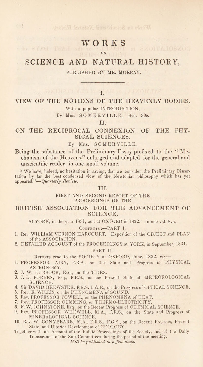 WORKS ON SCIENCE AND NATURAL HISTORY, PUBLISHED BY MR. MURRAY. I. VIEW OF THE MOTIONS OF THE HEAVENLY BODIES. With a popular INTRODUCTION. By Mrs. SOMERVILLE. 8vo. 30s. II. ON THE RECIPROCAL CONNEXION OF THE PHY¬ SICAL SCIENCES. By Mrs. SOMERVILLE. Being' the substance of the Preliminary Essay prefixed to the “ Me¬ chanism of the Heavens,5* enlarged and adapted for the general and unscientific reader, in one small volume. “ We have, indeed, no hesitation in saying, that we consider the Preliminary Disser¬ tation by far the best condensed view of the Newtonian philosophy which has yet appeared.”—Quarterly Review. III. FIRST AND SECOND REPORT OF THE PROCEEDINGS OF THE BRITISH ASSOCIATION FOR TPIE ADVANCEMENT OF SCIENCE, At YORK, in the year 1831, and at OXFORD in 1832. In one vol. 8vo. Contents :—PART I. 1. Rev. WILLIAM VERNON HARCOURT. Exposition of the OBJECT and PLAN of the ASSOCIATION. 2. DETAILED ACCOUNT of the PROCEEDINGS at YORK, in September, 1831. PART II. Reports read to the SOCIETY at OXFORD, June, 1832, viz.— 1. PROFESSOR AIRY, F.R.S., on the State and Progress of PHYSICAL ASTRONOMY. 2. J. W. LUBBOCK, Esq., on the TIDES. 3. J. D. FORBES, Esq., F.R.S., on the Present State of METEOROLOGICAL SCIENC E 4. Sir DAVID BREWSTER, F.R.S.L.&E., on the Progress of OPTICAL SCIENCE. 5. Rev. R. WILLIS, on the PHENOMENA of SOUND. 6. Rev. PROFESSOR POWELL, on the PHENOMENA of I1EAT. 7. Rev. PROFESSOR CUMMING, or. THERMO-ELECTRICITY'. 8. F. W. JOHNSTONE, Esq., on the Recent Progress of CHEMICAL SCIENCE. 9. Rev. PROFESSOR WHEWELL, M.A., F.R.S., on the State and Progress of M1NERALOGICAL SCIENCE. 10. Rev. W. CON YBEARE, M.A., F.R.S., F.G.S., on the Recent Progress, Present State, and Ulterior Development of GEOLOGY. Together with an Account of the Public Proceedings of the Society, and of the Daily Transactions of the Sub-Committees during the period of the meeting. Will be 'published in a few days.