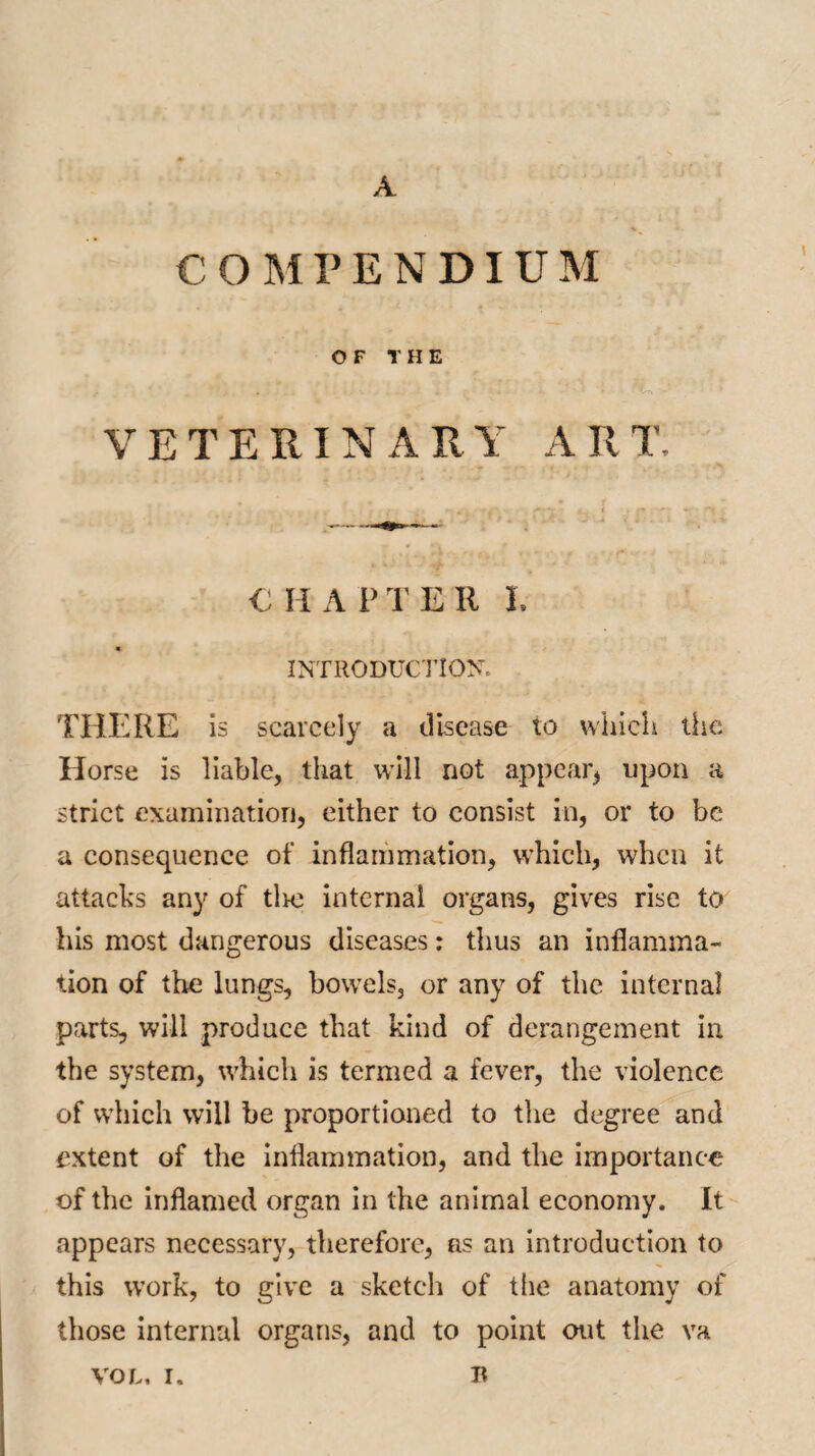 COMPENDIUM OF THE .v • > . * 'A I . - - f’ t i .. i 4 ; . ' - ■ ... - ' ‘ VETERINARY ART, € I I A l> T E II I. * INTRODUCTION. THERE is scarcely a disease to which the Horse is liable, that will not appear* upon a strict examination, either to consist in, or to be a consequence of inflammation, which, when it attacks any of tire internal organs, gives rise to his most dangerous diseases: thus an inflamma¬ tion of the lungs, bowels, or any of the internal parts, will produce that kind of derangement in the system, which is termed a fever, the violence of which will he proportioned to the degree and extent of the inflammation, and the importance of the inflamed organ in the animal economy. It appears necessary, therefore, as an introduction to this work, to give a sketch of the anatomy of those internal organs, and to point out the va