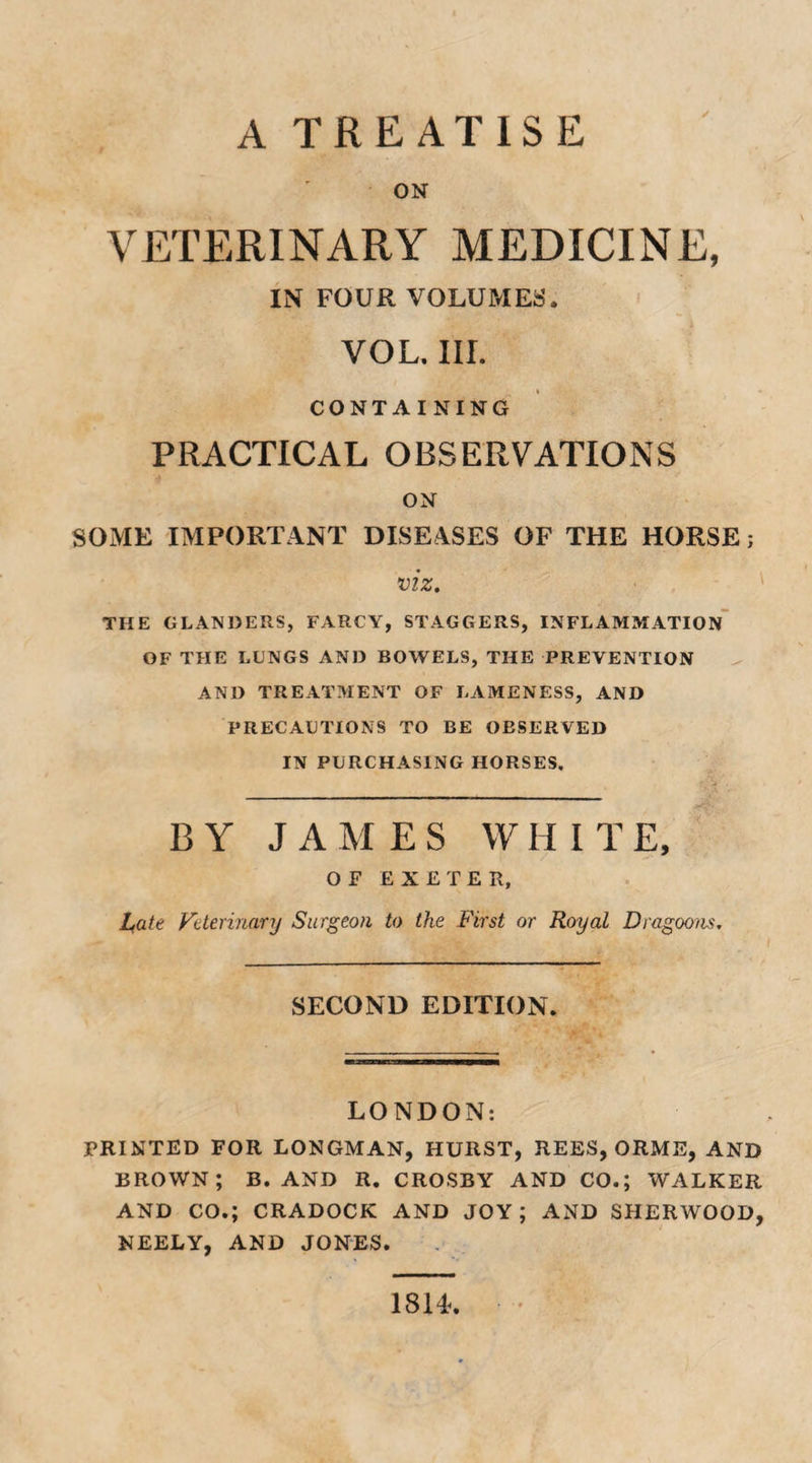 A TREATISE ON VETERINARY MEDICINE, IN FOUR VOLUMES. VOL. III. CONTAINING PRACTICAL OBSERVATIONS ON SOME IMPORTANT DISEASES OF THE HORSE; viz. THE GLANDERS, FARCY, STAGGERS, INFLAMMATION OF THE LUNGS AND BOWELS, THE PREVENTION AND TREATMENT OF LAMENESS, AND PRECAUTIONS TO BE OESERVED IN PURCHASING HORSES. BY JAMES WHI T E, OF EXETER, bate Veterinary Surgeon to the First or Royal Dragoons. SECOND EDITION. LONDON: PRINTED FOR LONGMAN, HURST, REES, ORME, AND BROWN; B. AND R. CROSBY AND CO.; WALKER AND CO.; CRADOCK AND JOY; AND SHERWOOD, NEELY, AND JONES. 18H