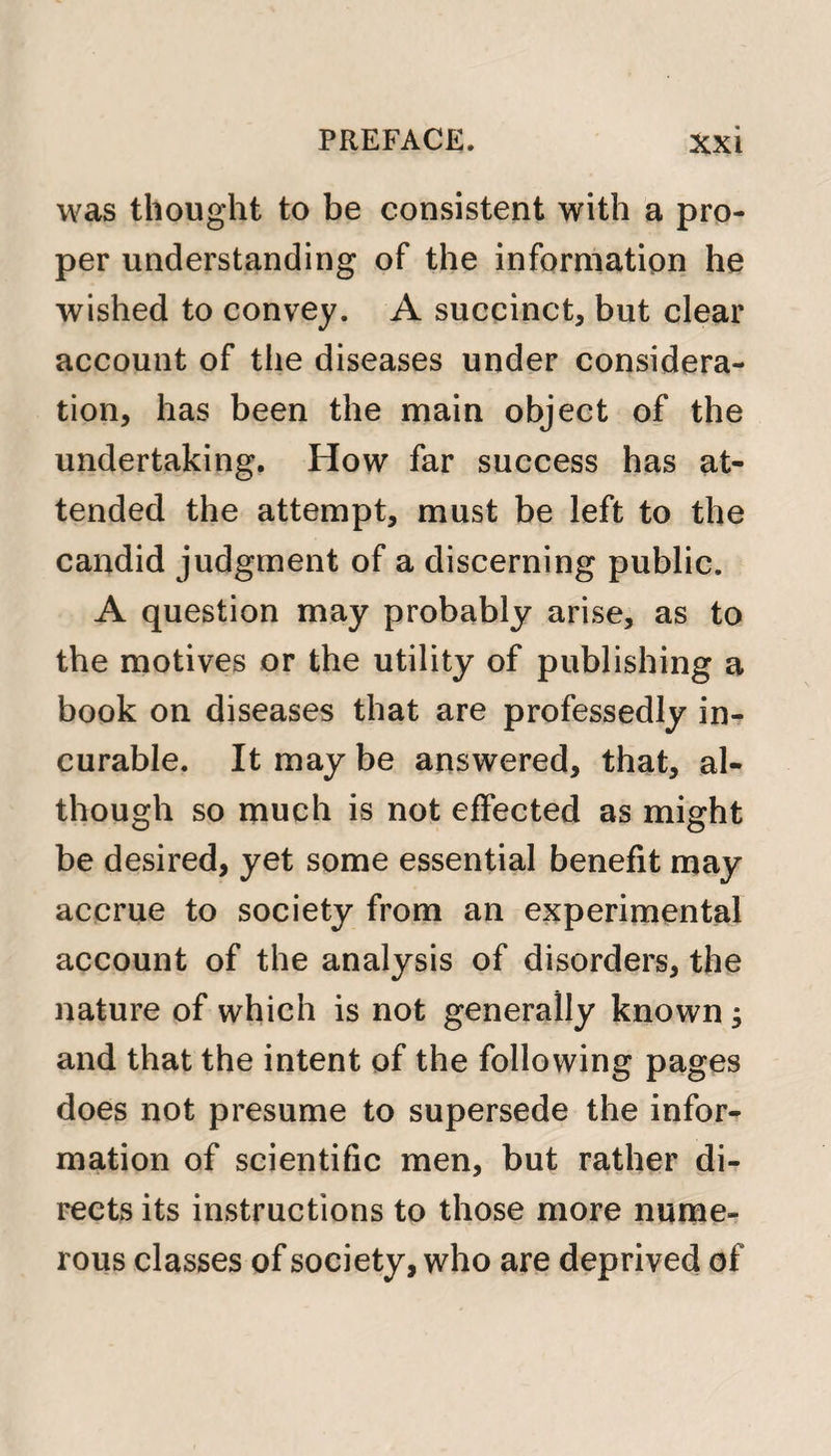 was thought to be consistent with a pro¬ per understanding of the information he wished to convey. A succinct, but clear account of the diseases under considera¬ tion, has been the main object of the undertaking. How far success has at¬ tended the attempt, must be left to the candid judgment of a discerning public. A question may probably arise, as to the motives or the utility of publishing a book on diseases that are professedly in¬ curable. It may be answered, that, al¬ though so much is not effected as might be desired, yet some essential benefit may accrue to society from an experimental account of the analysis of disorders, the nature of which is not generally known ; and that the intent of the following pages does not presume to supersede the infor¬ mation of scientific men, but rather di¬ rects its instructions to those more nume¬ rous classes of society, who are deprived of